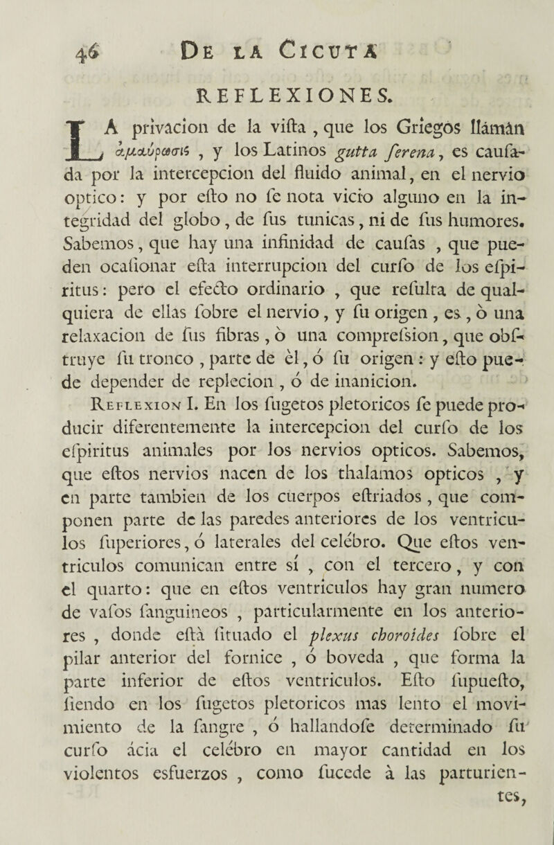 REFLEXIONES. LA privación de la vifta , que los Griegos llámán í/ucLÚpoMTi$ , y los Latinos gutta ferena , es caufa- da por la intercepción del fluido animal, en el nervio Optico: y por efto no fe nota vicio alguno en la in¬ tegridad del globo, de fus túnicas, ni de fus humores. Sabemos, que hay una infinidad de caufas , que pue¬ den ocafionar efta interrupción del curfo de los eípi- ritus: pero el efe&o ordinario , que refulta de qual- quiera de ellas fobre el nervio, y fu origen , es, 6 una relaxacion de fus fibras , ó una comprefsion , que obf- truye fu tronco , parte de él, ó fu origen : y ello pue¬ de depender de repleción , ó de inanición. Reflexión I. En los fugetos pletoricos fe puede pro-» ducir diferentemente la intercepción del curio de los efpiritus animales por los nervios ópticos. Sabemos, que eftos nervios nacen de los thalamos Opticos , y en parte también de los cuerpos eftriados , que com¬ ponen parte de las paredes anteriores de los ventrícu¬ los fuperiores, ó laterales del celebro. Que eftos ven¬ trículos comunican entre sí , con el tercero, y con el quarto: que en eftos ventrículos hay gran numero de vafos fanguineos , particularmente en los anterio¬ res , donde efta íituado el plexus choroides fobre el pilar anterior del fornice , ó bóveda , que forma la parte inferior de eftos ventrículos. Efto fupuefto, liendo en los fugetos pletoricos mas lento el movi¬ miento de la fangre , ó hallandofe determinado fu curfo acia el celebro en mayor cantidad en los violentos esfuerzos , como fucede á las parturien¬ tes,