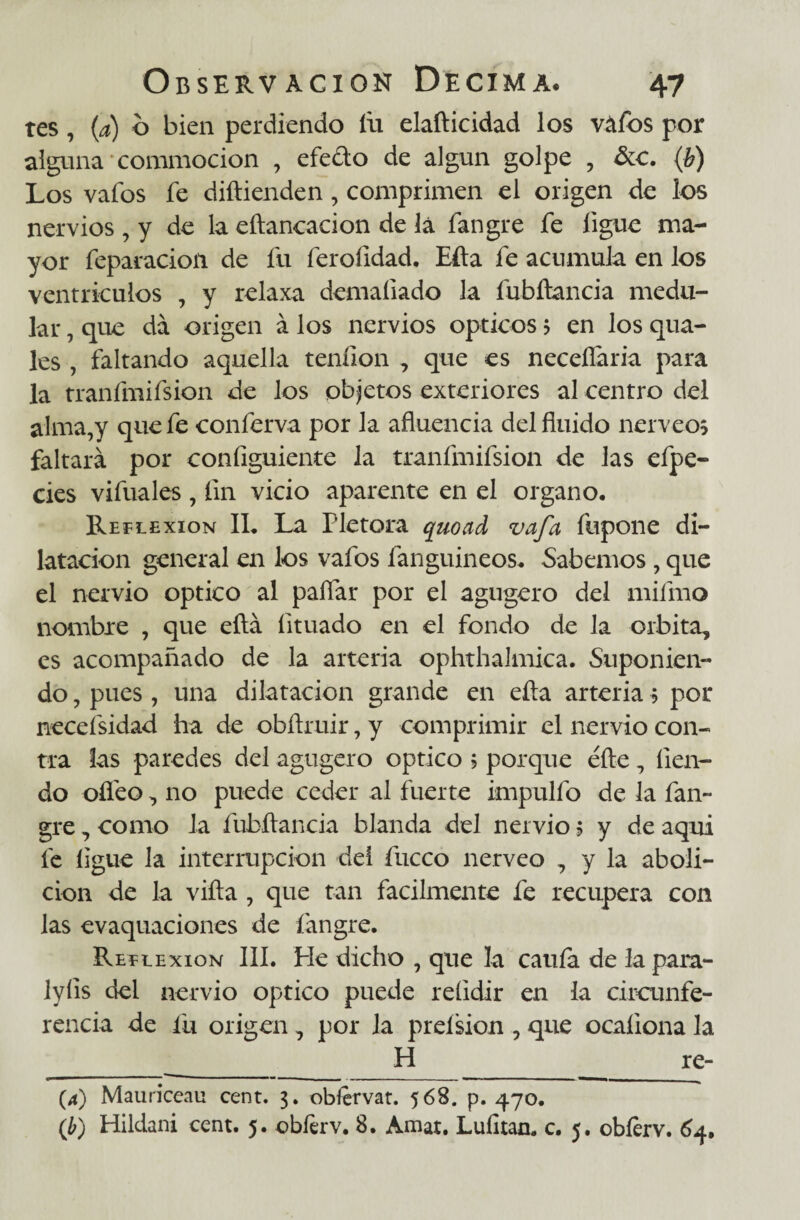 tes, (a) o bien perdiendo íii elafticidad los váfos por alguna commocion , efedo de algún golpe , &c. (b) Los vafos fe diftienden, comprimen el origen de los nervios , y de la chancad on de lá fangre fe ligue ma¬ yor feparacioii de fu ferofidad. Efta fe acumula en los ventrículos , y relaxa demaíiado la fubftancia medu¬ lar , que da origen á los nervios ópticos > en los qua- les , faltando aquella tenílon , que es neceífaria para la tranímifsion de los objetos exteriores al centro del alma,y que fe conferva por la afluencia del fluido nérveos faltará por configuiente la tranímifsion de las efpe- cies vifuales , fin vicio aparente en el organo. Reflexión II, La Plétora quoad vafa fupone di¬ latación general en los vafos fanguineos, Sabemos , que el nervio optico al paífar por el agugero del mifmo nombre , que eítá íituado en el fondo de la órbita, es acompañado de la arteria ophthalmica. Suponien¬ do , pues, una dilatación grande en eíta arteria 5 por necefsidad ha de obftruir, y comprimir el nervio con¬ tra las paredes del agugero optico ? porque éfte, íien- do ofleo, no puede ceder al fuerte impulfo de la fan¬ gre , como la fubílancia blanda del nervio ? y de aqui fe ligue la interrupción del fucco nerveo 7 y la aboli¬ ción de la viña , que tan fácilmente fe recupera con las evaquaciones de fangre. Reflexión III. Pie dicho , que la caula de la para- lyíis del nervio Optico puede reíidir en la circunfe¬ rencia de fu origen ^ por la preísion , que ocaíiona la _H_re- (4) Mauriceau cent. 3. obíervat. 568. p. 470. (b) Hildani cent. 5. obíerv. 8. Amat. Lulitan. c. 5. obíerv. 64.