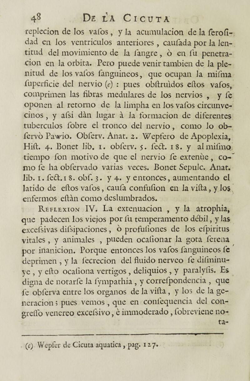 repleción de los vafos, y la acumulación de la feroíl- dad en los ventrículos anteriores, caufada por la len¬ titud del movimiento de la fangre, ó en fu penetra¬ ción en la órbita. Pero puede venir también de la ple¬ nitud de los vafos fanguineos, que ocupan la mifma fuperficie del nervio (c) : pues obílruidos ellos vafos, comprimen las fibras medulares de los nervios , y fe oponen al retorno de la limpha en los vafos circunve¬ cinos , y afsi dan lugar á la formación de diferentes tubérculos fobre el tronco del nervio, como lo ob~ fervó Pawio. Obferv. Anat. z. Wepfero de Apoplexia, Hift. 4. Bonet lib. 1. obferv. 5. fed. iS. y almifmo tiempo fon motivo de que el nervio fe extenúe, co-f mo fe ha obfervado varias veces. Bonet Sepulc. Anat. lib. 1. fed.i 8. obf. 3. y 4. y entonces, aumentando el latido de ellos vafos, caufa confufion en la vida, y los enfermos eílán como deslumbrados. Reflexión IV. La extenuación , y lá átrophia, que padecen los viejos por fu temperamento débil, y las excefsivas disipaciones, o profuíiones de los eípiritus vitales , y animales , pueden ocaíionar la gota ferena por inanición. Porque entonces los vafos fanguineos fe deprimen , y la fecrecion del fluido nérveo fe diíminu- ye , y ello ocaíiona vértigos , deliquios , y paralyíis. Es digna de notarle la fympathia , y correfpondencia , que fe obferva entre los órganos de la villa, y los de la ge¬ neración 5 pues vemos , que en confequencia del con- greífo venereo excefsivo, é immoderado, fobreviene no- ta- (c) Wepfer de Cicuta aquatica , pag. 127.