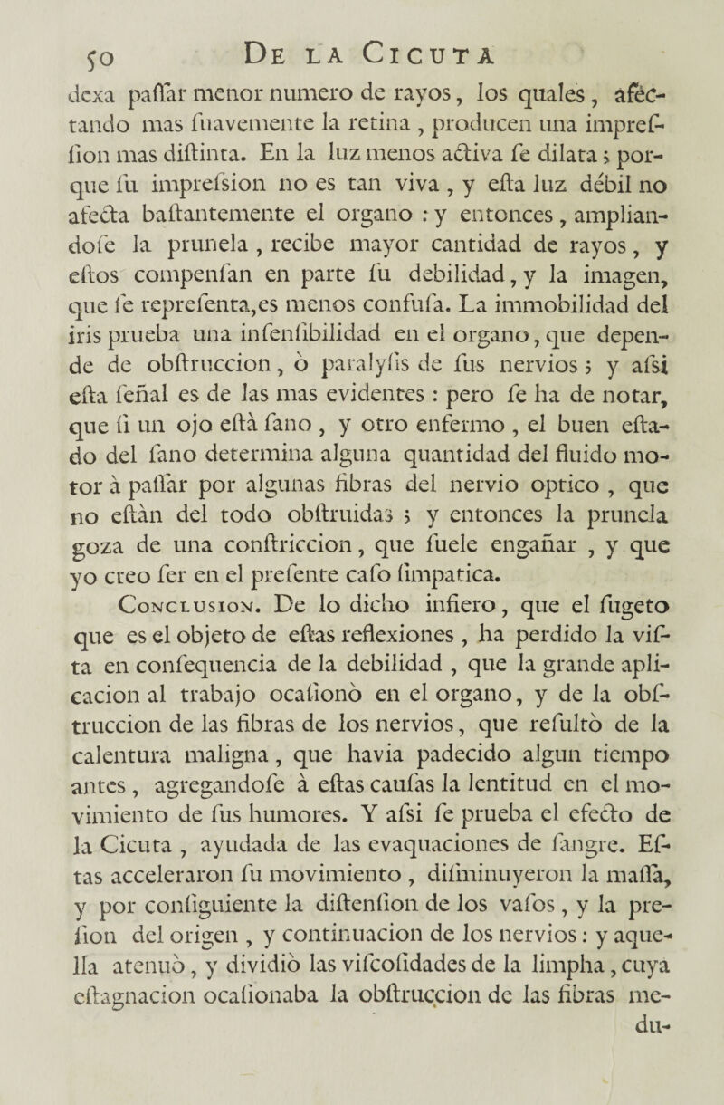 dexa paflar menor numero de rayos, los quales , áféc- tando mas fuavemente la retina , producen una impref- lion mas diftinta. En la luz menos adiva fe dilata > por¬ que fu imprefsion no es tan viva , y ella luz débil no aleda baftantemente el organo : y entonces, amplián¬ dole la prunela , recibe mayor cantidad de rayos, y ellos compenían en parte fu debilidad, y la imagen, que fe reprelenta,es menos confufa. La immobilidad del iris prueba una infeníibilidad en el organo, que depen¬ de de obftruccion, ó paralyíis de fus nervios 5 y afsi ella feñal es de las mas evidentes: pero fe ha de notar, que íi un ojo ella fano , y otro enfermo , el buen cita¬ do del fano determina alguna quantidad del fluido mo¬ tor á paflar por algunas Abras del nervio Optico , que no eftan del todo obftruidas > y entonces la prunela goza de una conítriccion, que fuele engañar , y que yo creo fer en el prefente cafo íimpatica. Conclusión. De lo dicho infiero, que el fugeto que es el objeto de efías reflexiones , ha perdido la vifi- ta en confequencia de la debilidad , que la grande apli¬ cación al trabajo ocaíionó en el organo, y de la obf¬ truccion de las fibras de los nervios, que refultó de la calentura maligna, que havia padecido algún tiempo antes , agregandofe á eftas caufas la lentitud en el mo¬ vimiento de fus humores. Y afsi fe prueba el efecto de la Cicuta , ayudada de las evaquaciones de fangre. Ef¬ tas acceleraron fu movimiento , difminuyeron la mafia, y por coníiguiente la diíteníion de los vafos, y la pre- íion del origen , y continuación de los nervios: y aque¬ lla atenuó, y dividió las vifcoíldades de la limpha, cuya eftagnacion ocaíionaba la obftruccion de las fibras me- du-