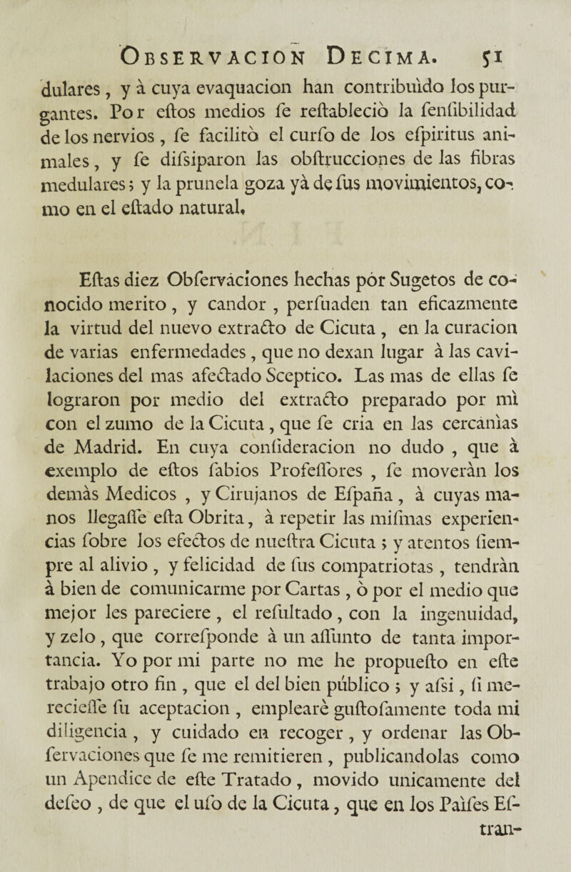dulares , y á cuya evaquacion han contribuido los pur¬ gantes. Por eítos medios fe reítablecio la feníibilidad de los nervios, fe facilito el curfo de los efpiritus ani¬ males , y fe difsiparon las obftrucciones de las fibras medulares; y la prunela goza ya de fus movimientos, co¬ mo en el eítado natural. Eftas diez Obferváciones hechas pór Sugetos de co¬ nocido mérito, y candor , perfuaden tan eficazmente la virtud del nuevo extrado de Cicuta , en la curación de varias enfermedades, que no dexan lugar á las cavi¬ laciones del mas afedado Sceptico. Las mas de ellas fe lograron por medio del extrado preparado por mi con el zumo de la Cicuta, que fe cria en las cercanías de Madrid. En cuya coníideracion no dudo , que á exemplo de eítos fabios ProfeíTores , fe moverán los demás Médicos , y Cirujanos de Efpaña , á cuyas ma¬ nos llegafíe eíta Obrita, á repetir las mifmas experien¬ cias fobre los efedos de nueftra Cicuta > y atentos ílem- pre al alivio , y felicidad de fus compatriotas , tendrán á bien de comunicarme por Cartas , 6 por el medio que mejor les pareciere, el refultado, con la ingenuidad, y zelo, que correfponde á un aífunto de tanta impor¬ tancia. Yo por mi parte no me he propuefto en efte trabajo otro fin , que el del bien público ; y afsi, íi me- reciefie fu aceptación , emplearé guftofamente toda mi diligencia , y cuidado en recoger, y ordenar las Ob- fervaciones que fe me remitieren , publicándolas como un Apéndice de eíte Tratado , movido únicamente del defeo , de que el ufo de la Cicuta, que en los Paifes Ef- tran-