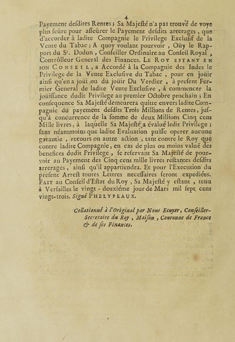Payement defdites Rentes 5 Sa Majeflén’a pas trouve de voye plus feure pour affeûrer le Payement defdits arrerages , que d’accorder A ladite Compagnie le Privilège Exclusif de la Vente du Tabac j A quoy voulant pourvoir , Oiiy le Rap¬ port du Sr. Dodun , Confeiller Ordinaire au Confeil Royal , Concrôlleur General des Finances. Le Roy estant en son Consei L,a Accordé à la Compagnie des Indes le Privilège de la Vente Exclufive du Tabac , pour en joiiir aiufi qu’en a joui .ou dù joiiir Du Verdier , à prefent Fer¬ mier General de ladite Vente Exclufive , à commencer la joüilfance dudit Privilège au premier O&obre prochain 5 En confequence Sa Majeflé demeurera quitte envers ladite Com¬ pagnie du payement defdits Trois Millions de Rentes, juf- qu’à concurrence de la fomme de deux Millions Cinq cens Mille livres, à laquelle Sa Majefté.a évalué ledit Privilège 5 fans néantmoins que ladite Evaluation puiflfe operer aucune garantie , recours ou autre action , tant contre le Roy que contre ladite Compagnie, en cas de plus ou moins value des bénéfices dudit Privilège , fe refervant Sa Majeflé de pour¬ voir au Payement des Cinq cens mille livres reliantes defdits arrerages , ainfi qu’il appartiendra. Et pour l’Execution du prefent Arrefl toutes Lettres necelfaires feront expédiées. Fait au Confeil d’Eflat du Roy , Sa Majeflé y eftant , tenu à Verfaillesle vingt - deuxième jour de Mars mil fept cens vingt-trois. Signé Phelypeaux. Collationné à /’Original par Nom Ecuyer > Confeiller- Secrétaire du Roy > Maifon , Couronne de France & de fis Finances.