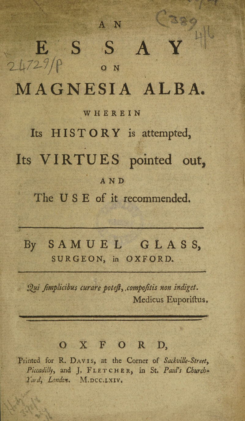 A Y E S S O N MAGNESIA ALBA. WHEREIN Its HISTORY is attempted, Its VIRTUES pointed out, AND The USE of it recommended. By SAMUEL GLASS, SURGEON, in OXFORD. Jimplicibus curare pot eft ^ sompofitis non indiget, Medicus Euporiftus, OXFORD, Printed for R. Davis, at the Corner of Sackville-Streety Piccadillyy and J. Fletcher, in St. Feud's Church^ Tardy London. M.dcc.lxiv.