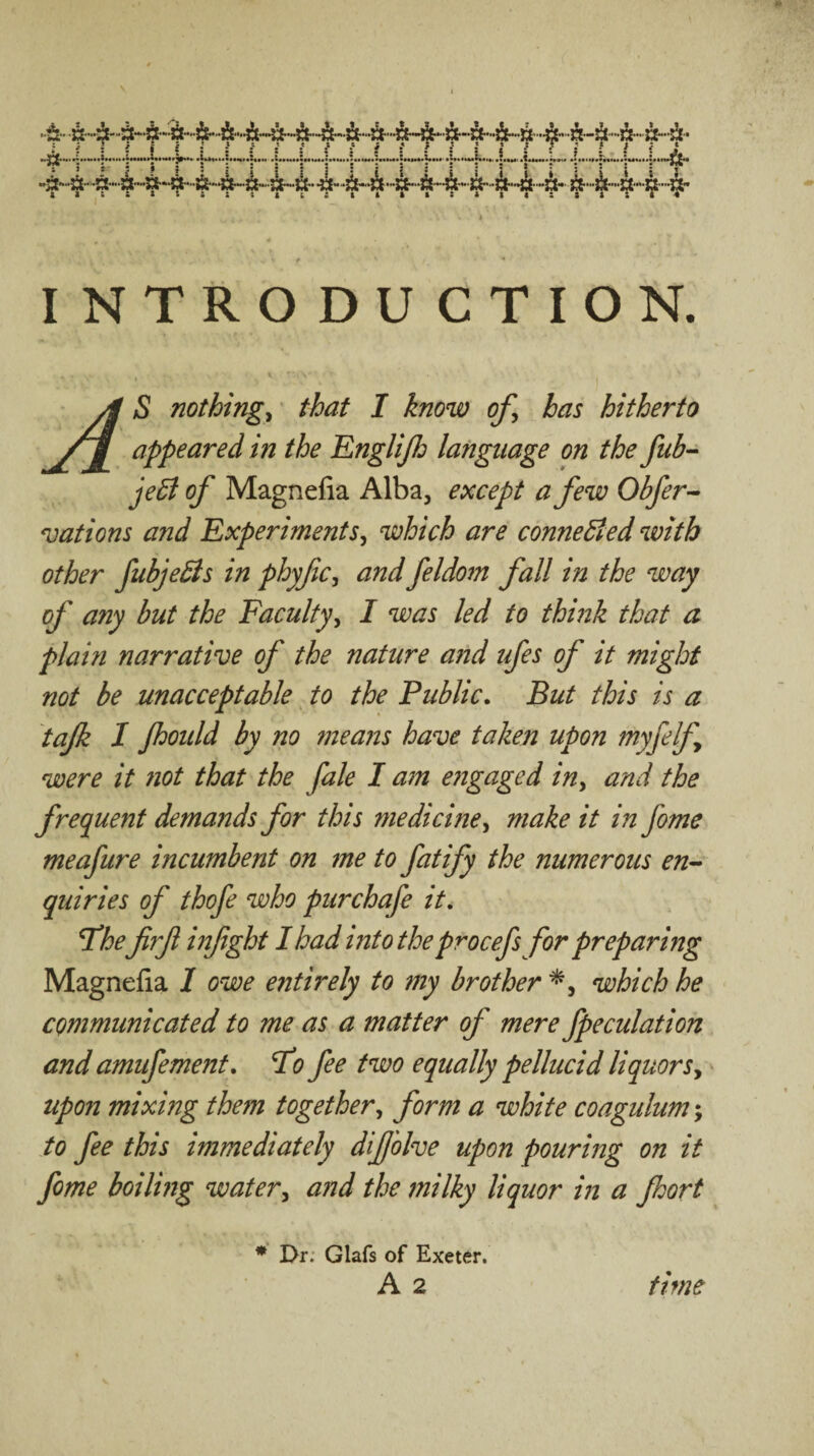 introduction. A S nothings that I know of, has hitherto appeared in the Englijh language on the fub-^ jeB of Magnefia Alba, except a few Obfer^ nations and Experiments, which are conneBed with other fubjedts in phyfc, and feldom fall in the way of any but the Faculty, I was led to thmk that a pi am narrative of the nature and ufes of it might not be unacceptable, to the Public. But this is a tafk I jhoidd by no means have taken upon myfelf were it not that the fale I a?n e?igaged in, and the frequent demands for this medicine, make it in fome meafure incumbent on me to fatify the numerous en^ quiries of thofe who purchafe it, T*he firf infght I had into the procefs for preparing Magnefia 1 owe e7itirely to my brother which he communicated to me as a matter of mere fpeculatioh and amufement, ^o fee two equally pellucid liquors,^ upon mixing thefn together, form a white coagulum; to fee this immediately dijj'olve upon pouring on it fome boiling water, and the jnilky liquor in a jhort * Dr; Glafs of Exeter.
