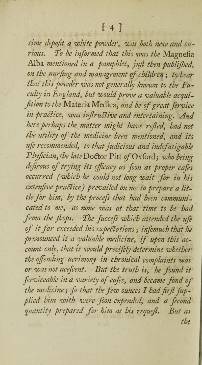 time depofit a white powdefy was both new and cu¬ rious. 1^0 be informed that this was the Magnefia Alba mentioned in a pamphlety jujl then publifoedy on the nurfng and management of children \ to hear that this powder was not generally known to the Fa¬ culty in Englandy hut would prove a valuable acqui- ftion to the Materia Medica, and be of great fervice in pradlicCy was infruBive and entertaining. And here perhaps the matter might have refedy had not the utility of the medicine been mentionedy and its ufe recommendedy to that judicious and indefatigable Phyfdaily the lateF>oCtov Pitt of Oxford; who being defirous of trying its efjcacy as foon as proper cafes occurred (which he could not long wait for in his extenfive pradiice) prevailed on me to prepare a lit¬ tle for himy by the procefs that had been cmmuni^ cated to mey as none was at that time to be had from the foops. Fhe fuccefs which attended the ufe of it far exceeded his expedlations; infomuch that he pronounced it a valuable mediciney if upon this ac¬ count onlyy that it would precifely determine whether the offending acrimony in chronical complaints was or was not acefcent. But the truth isy he found it ferviceable in a variety of cafesy and became fond of the medicine; fo that the few ounces I had firfi fup-^ plied him with were foon expendedy and a fecond quantity prepared for him at his requeji. But as the