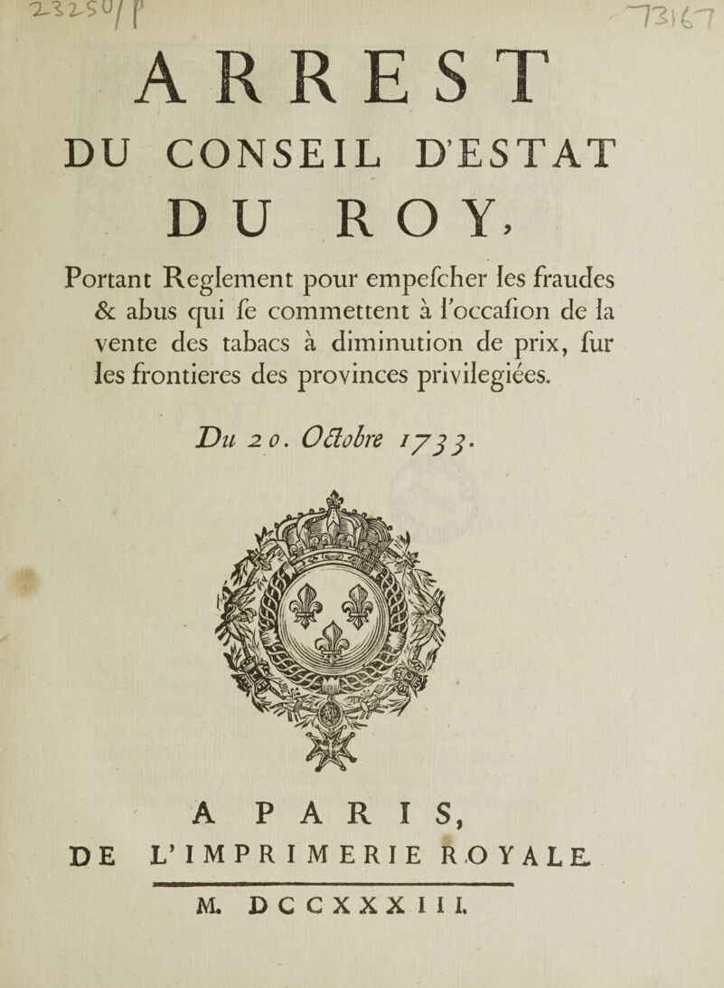 XIX- S U j A R R E S T DU CONSEIL D'ESTAT DU ROY, / Portant Reglement pour empefcher les fraudes & abus cpii fe commettent à 1 occafion de la vente des tabacs à diminution de prix, fur ies frontières des provinces privilégiées. Du 2 o. Odùbre iy 3 3. A PARIS, DE L* IMPRIMERIE ROYALE. M. DCCXXXIIl