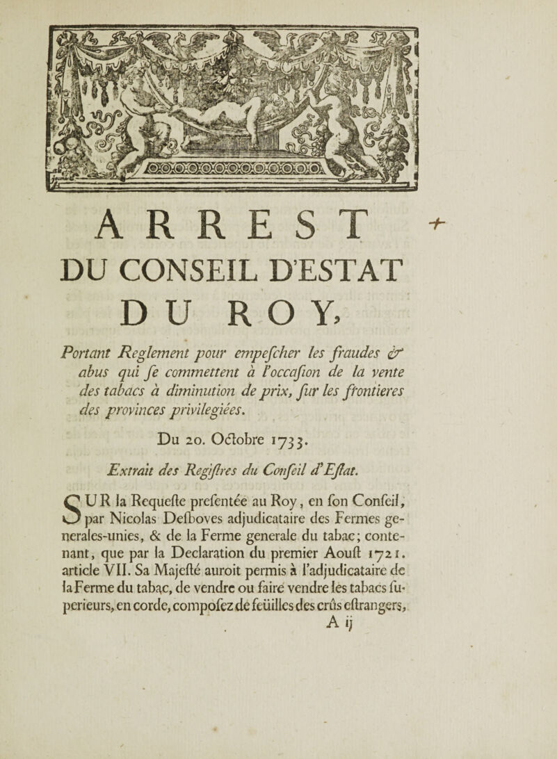 A R R E S T *■ » %' DU CONSEIL D’ESTAT DU ROY. Portant Reglement pour empefcher les fraudes df abus qui fe commettent à l’occafion de la vente des tabacs à diminution de prix, fur les frontières des provinces privilégiées. Du 20. Octobre 1733. Extrait des Regifres du Cônfeil d'EJlat. SU R la Requefte prefentée au Roy, en Ton ConfeiJ, par Nicolas Defboves adjudicataire des Fermes ge- nerales-unies, & de la Ferme generale du tabac; conte¬ nant, que par la Déclaration du premier Aouft 1721. article VIL Sa Majefté auroit permis à l’adjudicataire de la Ferme du tabac, de vendre ou faire vendre les tabacs fu* perieurs, en corde, compofez de feüilles des crûs étrangers,