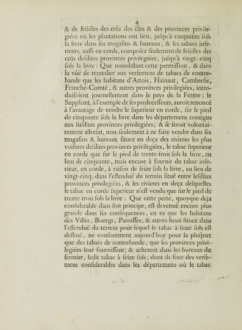 A ^ & de feüiiles des crus des ilies & des provinces privife- giées où les plantations ont lieu, jufqu a cinquante lois la livre dans les magafins Si bureaux ; Si les tabacs infe¬ rieurs, auffi en corde, compofez feulement de feuilles des crûs clefdites provinces privilégiées, jufqu a vingt-cinq fols la livre : Que nonobftant cette permiffion , & dans la vûë de remédier aux verfemens de tabacs de contre¬ bande que les habitans d’Artois, Hainaut, Cambrefis, Franche-Comté , & autres provinces privilégiées, intro- duifoient journellement dans le pays de la Ferme ; le Suppliant, à l’exemple de fes predeceffeurs, auroit renoncé à l’avantage de vendre le fuperieur en corde, fur le pied de cinquante fols la livre dans les départemens contigus aux fufdites provinces privilégiées ; & fe feroit volontai¬ rement allreint, non-feulement à ne faire vendre dans fes magafins & bureaux fituez en deçà des rivières les plus voifines defdites provinces privilégiées, le tabac fuperieur en corde que fur le pied de trente-trois fols la livre, au lieu de cinquante, mais encore à fournir du tabac infe¬ rieur, en corde, à raifon de feize fols la livre, au lieu de vingt-cinq, dans l’eftenduë du terrein fitué entre lefdites provinces privilégiées, & les rivières en deçà defquelles le tabac en corde fuperieur n’efl vendu que furie pied de trente-trois fols la livre : Que cette perte, quoyque déjà conbderable dans fon principe, eft devenue encore plus grande dans lés confequences, en ce que les habitans des Villes, Bourgs, Paroiffes, & autres lieux fituez dans i’eftenduë du terrein pour lequel le tabac à fèize fols eft deftiné, ne confomment aujourd’huy pour la plufpart que des tabacs de contrebande, que les provinces privi¬ légiées leur fourniffent; & achètent dans les bureaux du fermier, ledit tabac à feize fols, dont ils font des verle- mens confiderabies dans les départemens où le tabac