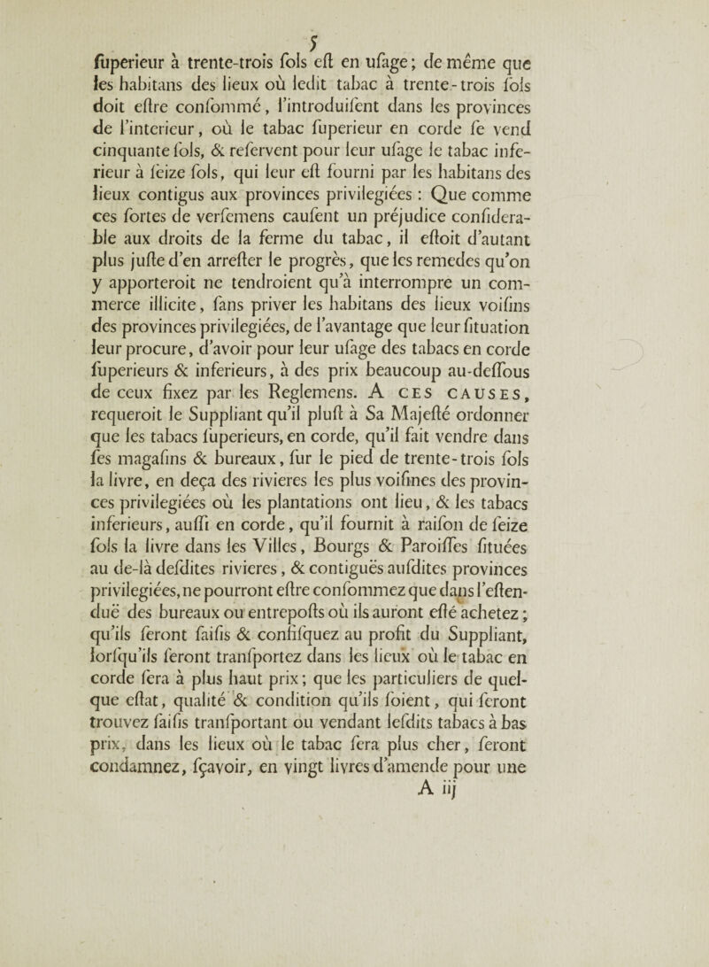 î fupericur à trente-trois fols eft en ufage ; Je même que les habitans des lieux où ledit tabac à trente-trois lois doit eftre confommé, l’introduifent dans les provinces de T intérieur, où le tabac fuperieur en corde fe vend cinquante fols, & refervent pour leur ufage le tabac infe¬ rieur à icize fols, qui leur eft fourni par les habitans des lieux contigus aux provinces privilégiées : Que comme ces fortes de verfemens caufent un préjudice confidera- ble aux droits de la ferme du tabac, il eftoit d’autant plus jufte d’en arrefter le progrès, que les remedes qu’on y apporterait ne tendraient qu’à interrompre un com¬ merce illicite, fans priver les habitans des lieux voifins des provinces privilégiées, de l’avantage que leur fttuation leur procure, d’avoir pour leur ufage des tabacs en corde fuperieurs & inferieurs, à des prix beaucoup au-deiïous de ceux fixez par les Reglemens. A ces causes, requérait le Suppliant qu’il pluft à Sa Majefté ordonner que les tabacs fuperieurs, en corde, qu’il fait vendre dans fes magafins & bureaux, fur le pied de trente-trois fols la livre, en deçà des rivières les plus voifines des provin¬ ces privilégiées où les plantations ont lieu, & les tabacs inferieurs, aufti en corde, qu’il fournit à raifon de feize fols la livre dans les Villes, Bourgs & Paroiftes fituées au de-là defdites rivières, & contiguës aufdites provinces privilégiées, ne pourront eftre confommez que dans federn due des bureaux ou entrepofts où ils auront efté achetez ; qu’ils feront faifis & confifquez au profit du Suppliant, iorfqu’ils feront tranfportez dans les lieux où le tabac en corde fera à plus haut prix ; que les particuliers de quel¬ que eftat, qualité & condition qu’ils foient, qui feront trouvez faifis tranfportant ou vendant lefdits tabacs à bas prix, dans les lieux où le tabac fera plus cher, feront condamnez, fçavoir, en vingt livres d’amende pour une A iij