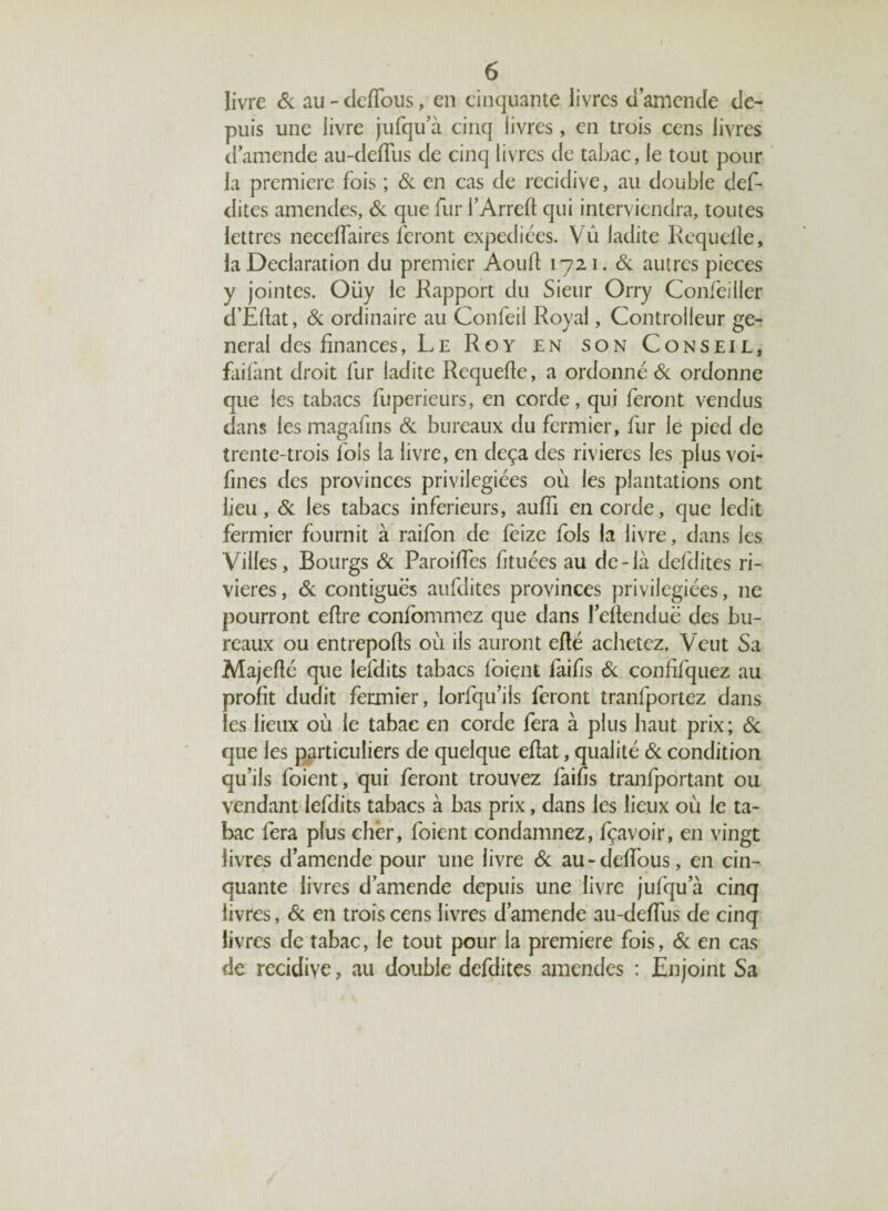 livre Si au - dedous, en cinquante livres d’amende de¬ puis une livre jufqu’à cinq livres, en trois cens livres d’amende au-defTus de cinq livres de tabac, le tout pour la première fois ; Si en cas de récidivé, au double def- dites amendes, Si que fur i’Arreft qui interviendra, toutes lettres neceffaires feront expédiées. Vû ladite Requelle, la Déclaration du premier Aoud 1721. Si autres pièces y jointes. Oüy le Rapport du Sieur Orry Confeiller d’Edat, Si ordinaire au Confeil Royal, Controlleur ge¬ neral des finances, Le Roy en son Conseil, failànt droit fur ladite Requede, a ordonné Si ordonne que les tabacs fuperieurs, en corde, qui feront vendus dans les magafins Si bureaux du fermier, fur le pied de trente-trois fols la livre, en deçà des rivières les plus voi- fmes des provinces privilégiées où les plantations ont lieu, & les tabacs inferieurs, auffi encorde, que ledit fermier fournit à raifon de feize fols la livre, dans les Villes, Bourgs Si Paroiffes fituées au de-là defdites ri¬ vières , Si contiguës aufdites provinces privilégiées, 11e pourront edre confommez que dans Tedenduë des bu¬ reaux ou entrepods où ils auront edé achetez. Veut Sa Majedé que lefdits tabacs l'oient faifis Si condfquez au profit dudit fermier, lorfqu’ils feront tranfportez dans les lieux où le tabac en corde fera à plus haut prix; & que les particuliers de quelque edat, qualité Si condition qu’ils foient, qui feront trouvez faifis tranfportant ou vendant lefdits tabacs à bas prix, dans les lieux où le ta¬ bac fera plus cher, foient condamnez, fçavoir, en vingt livres d’amende pour une livre Si au-deffous, en cin¬ quante livres d’amende depuis une livre jufqu a cinq livres, Si en trois cens livres d’amende au-defTus de cinq livres de tabac, le tout pour la première fois, Si en cas de récidivé, au double defdites amendes : Enjoint Sa