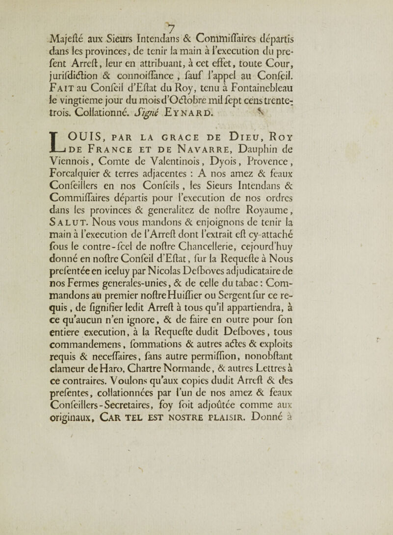 Majedé aux Sieurs Intendans 6c Commiflaires départis dans les provinces, de tenir la main à 1 execution du pre- fent Arred, leur en attribuant, à cet effet, toute Cour, jurifdiétion Si connoiffance , fauf l’appel au Confeil. Fait au Confeil d’Edat du Roy, tenu à Fontainebleau le vingtième jour du moisd’Oéïobre mil fept cens trente- trois. Collationné. Signé Eynard. ^ * • . . LOUIS, PAR LA GRACE DE DlEU, RoY de France et de Navarre, Dauphin de Viennois, Comte de Valentinois, Dyois, Provence, Forcalquier Si terres adjacentes : A nos amez Si féaux Confeillers en nos Confeils, les Sieurs Intendans Si Commiffaires départis pour l’execution de nos ordres dans les provinces Si generalitez de nodre Royaume, Salut. Nous vous mandons Si enjoignons de tenir la main à l’execution de i’Arred dont l’extrait ed cy attaché fous le contre-fcel de nodre Chancellerie, cejourd’huy donné en nodre Confeil d’Edat, fur la Requede à Nous prefentéeen iceluy par Nicolas Defboves adjudicataire de nos Fermes generales-unies, Si de celle du tabac : Com¬ mandons au premier nodreHuidier ou Sergent fur ce re¬ quis , de fignifier ledit Arred à tous qu’il appartiendra, à ce qu’aucun n’en ignore, Si de faire en outre pour fon entière execution, à la Requede dudit Defboves, tous commandemens, fommations 6c autres aétes 6c exploits requis 6c neceffaires, fans autre permidion, nonobdant clameur de Haro, Chartre Normande, 6c autres Lettres à ce contraires. Voulons qu’aux copies dudit Arred 6c des prefentes, collationnées par l’un de nos amez 6c féaux Confeillers-Secrétaires, foy foit adjoûtée comme aux originaux. Car tel est nostre plaisir. Donné à