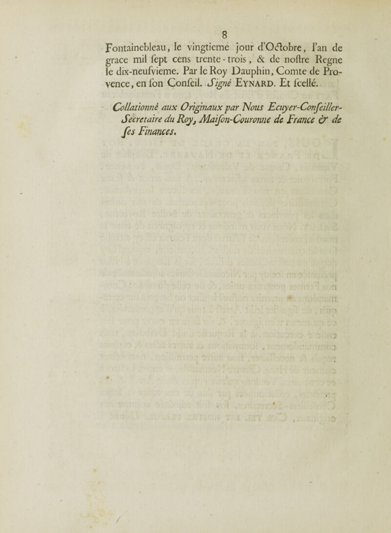 Fontainebleau, le vingtième jour d'Oélobre, l’an cle grâce mil fept cens trente - trois, & de noftre Régné le dix-neufvieme. Par le Roy Dauphin, Comte de Pro¬ vence, en Ton Confcil. Signé Eynard. Et Tcellé. Collationné aux Originaux par Nous Ecuyer-ConfeUler- Secrétaire du Roy, Maifon-Couronne de France & de fes Finances. $