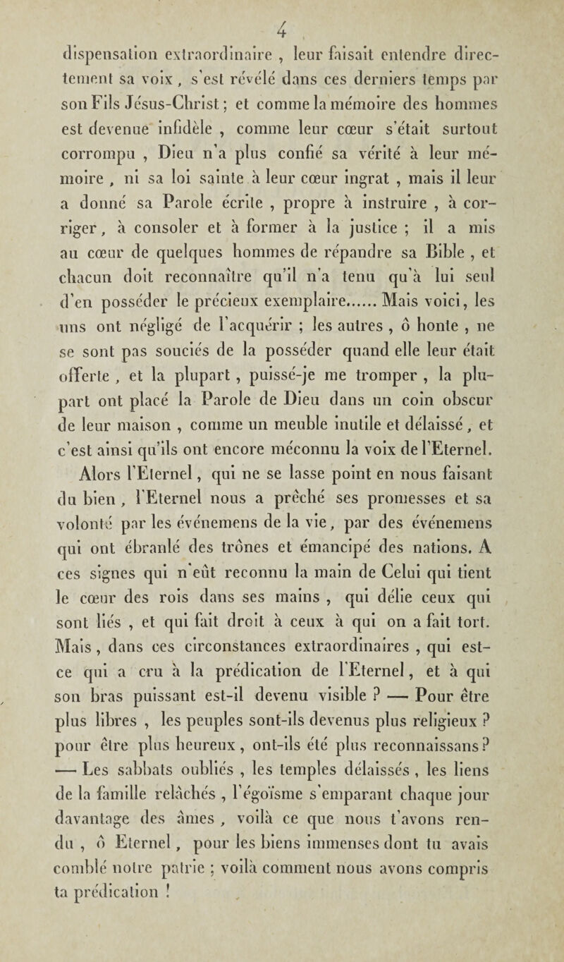 dispensation extraordinaire , leur faisait entendre direc¬ tement sa voix, s’est révélé dans ces derniers temps par son Fils Jésus-Christ ; et comme la mémoire des hommes est devenue infidèle , comme leur cœur s’était surtout corrompu , Dieu n’a plus confié sa vérité à leur mé¬ moire , ni sa loi sainte à leur cœur ingrat , mais il leur a donné sa Parole écrite , propre à instruire , a cor¬ riger , à consoler et à former à la justice ; il a mis au cœur de quelques hommes de répandre sa Bible , et chacun doit reconnaître qu’il n’a tenu qu’à lui seul d’en posséder le précieux exemplaire.Mais voici, les uns ont négligé de l’acquérir ; les autres , ô honte , ne se sont pas souciés de la posséder quand elle leur était offerte , et la plupart , puissé-je me tromper , la plu¬ part ont placé la Parole de Dieu dans un coin obscur de leur maison , comme un meuble inutile et délaissé, et c’est ainsi qu’ils ont encore méconnu la voix defEternel. Alors lEternel, qui ne se lasse point en nous faisant du bien , {Eternel nous a prêché ses promesses et sa volonté par les événemens de la vie, par des événemens qui ont ébranlé des trônes et émancipé des nations. A ces signes qui n eût reconnu la main de Celui qui tient le cœur des rois dans ses mains , qui délie ceux qui sont liés , et qui fait droit à ceux à qui on a fait tort. Mais, dans ces circonstances extraordinaires , qui est- ce qui a cru à la prédication de l Eternel, et à qui son bras puissant est-il devenu visible ? — Pour être plus libres , les peuples sont-ils devenus plus religieux ? pour être plus heureux, ont-ils été plus reconnaissans? — Les sabbats oubliés , les temples délaissés , les liens de la famille relâchés , l'égoïsme s'emparant chaque jour davantage des âmes , voilà ce que nous t’avons ren¬ du , o Eternel, pour les biens immenses dont tu avais comblé notre patrie ; voilà comment nous avons compris ta prédication !