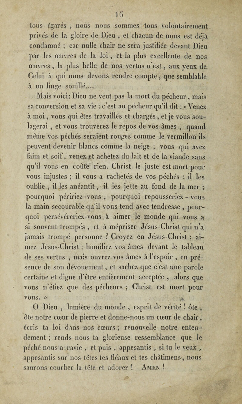 tous égarés , nous nous sommes tous volontairement privés de la gloire de Bien , et chacun de nous est déjà condamné ; car nulle chair ne sera justifiée devant Dieu par les œuvres de la loi , et la plus excellente de nos œuvres , la plus belle de nos vertus n’est, aux yeux de Celui à qui nous devons rendre compte, que semblable à un linge souillé.... Mais voici: Dieu ne veut pas la mort du pécheur , mais sa conversion et sa vie ; c’est au pécheur qu’il dit : «Venez à moi, vous qui êtes travaillés et chargés , et je vous sou¬ lagerai , et vous trouverez le repos de vos âmes , quand même vos péchés seraient rouges comme le vermillon ils peuvent devenir blancs comme la neige ; vous qui avez faim et soif, venez et achetez du lait et de la viande sans qu’il vous en coûte rien. Christ le juste est mort pour vous injustes ; il vous a rachetés de vos péchés ; il les oublie , il les anéantit, il les jette au fond de la mer ; pourquoi péririez-vous , pourquoi repousseriez - vous la main secourabîe qu'il vous tend avec tendresse , pour¬ quoi persévéreriez-vous à aimer le monde qui vous a si souvent trompés , et à mépriser Jésus-Christ qui n’a jamais trompé personne P Croyez en Jésus-Christ ; ai¬ mez Jésus-Christ : humiliez vos âmes devant le tableau de ses vertus , mais ouvrez vos âmes à l’espoir , en pré¬ sence de son dévouement, et sachez que c’est une parole certaine et digne d’être entièrement acceptée , alors que vous n’étiez que des pécheurs ; Christ est mort pour VOUS. » yfc O Dieu , lumière du monde , esprit de vérité ! oie , ote notre cœur de pierre et donne-nous un cœur de chair, écris ta loi dans nos cœurs ; renouvelle notre enten¬ dement ; rends-nous ta glorieuse ressemblance que le péché nous a ravie , et puis , appesantis , si lu le veux , appesantis sur nos têtes tes fléaux et tes châtimens, nous saurons courber la tête et adorer ! Amen !