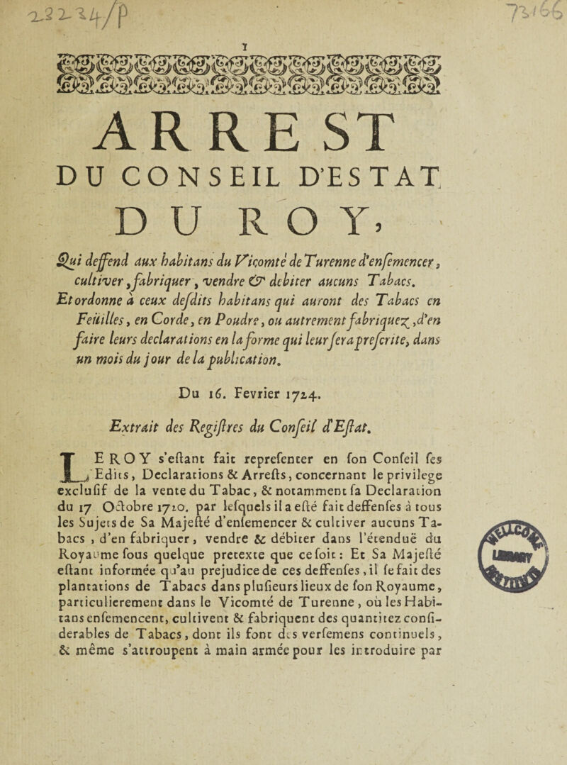 1 A R RE ST DU CONSEIL D'ESTAT, DU ROY, Qui dejfend aux habit ans du Vicomte de Turenne d'enfemencer. cultiver, fabriquer y vendre & débiter aucuns Tabacs. Etordonne à ceux defdits habit ans qui auront des Tabacs en Feuilles y en Corde, Poudre > ou autrement fabrique^ ,d’en faire leurs déclarations en la forme qui leurferapreferite, dans un mois du jour delà publication. Du 16. Février 1724. Extrait des Regi/lres du Confeil £Efat% LEROY s’eftant fait reprefemer en Ton Confeil Tes Edits, Déclarations & Arrefts, concernant le privilège exclufif de la vente du Tabac, & notamment fa Déclaration du 17 Octobre 1710. par lefqucls il a efté fait deffenfes à tous les Sujets de Sa Majefté d’enlemencer & cultiver aucuns Ta¬ bacs , d’en fabriquer, vendre & débiter dans l’étenduë du Royaume fous quelque prétexté que cefoit: Et Sa Majefté eftant informée qu’au préjudice de ces deffenfes, il fe fait des plantations de Tabacs dans plufieurs lieux de fon Royaume, particulièrement dans le Vicomté de Turenne, oùIesHabi- tans enfemencent, cultivent & fabriquent des quantitez confi- derables de Tabacs, dont ils font des verfemens continuels, & même s’attroupent à main armée pour les introduire par . V *