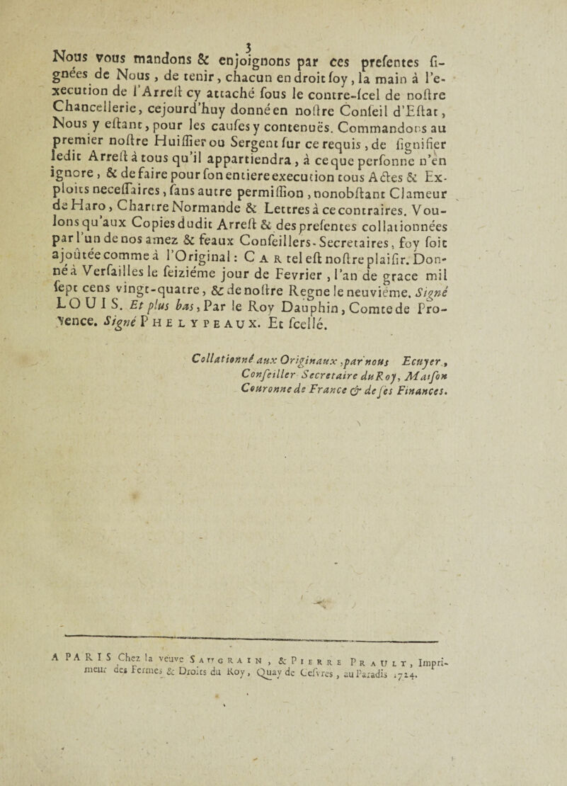 Nous vous mandons & enjoignons par ces prefentes li¬ gnées de Nous , de tenir, chacun en droit foy , la main à l’e¬ xecution de i Arrell cy attaché fous le contre-dcel de noûre Chancellerie, cejourd’huy donné en noftre Confeil d’Eftac, Nous y efhnc, pour les caufes y contenues. Commandons au premier noftre Huilîierou Sergent fur ce requis , de lignifier ledit Arreh à tous qu il appartiendra , à ceque perfonne n’en ignore, & défaire pour Ton entière execution cous A êtes & Ex¬ ploits necefîaires, fans autre permilîion > nonobllant Clameur de Haro, Chartre Normande 6c Lettres à ce contraires. Vou¬ lons qu aux Copies dudit Arreft & des prefentes collationnées par i undenosamez & féaux Confeillers- Secrétaires, foy foie ajoutée comme à 1 Original: C a r tel eft noflreplaifir. Don- néà Verfailles le feiziéme jour de Février , l’an de grâce mil fepe cens vingt-quatre, &denofire Régné le neuvième. Signé î- E) U J S. Et plus bas i Par le Roy Dauphin, Comte de Pro¬ vence. Signé Phelypeaux. Et fcellé. Collationné aux Originaux .par nous Ecuyer , Confeiller Secrétaire du Roy, Matfon Couronne de France & de Je s Finances. r A PARIS meur Chez la veuve S a tt grain, & Pierre Prault, Impri- des Ferme,; & Droits du Koy, Quay de Gefvres , au Paradis r7x4.