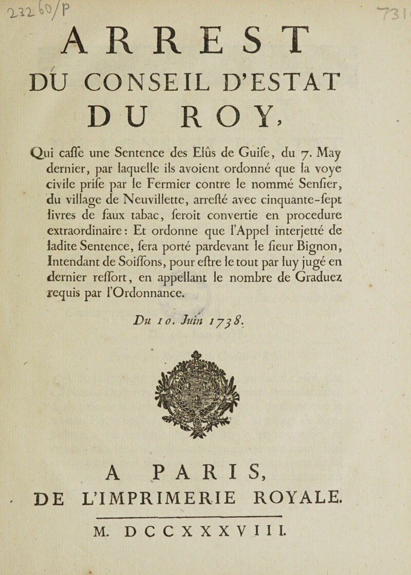 Q^IXW/P A R R E S T DU CONSEIL D’ESTAT DU ROY. Qui caflc une Sentence des Elus de Guife, du 7. May dernier, par laquelle ils avoient ordonné que la voye civile prife par le Fermier contre le nommé Senfier, du village de Neuvillette, arrefté avec cinquante-fept livres de faux tabac, feroit convertie en procedure extraordinaire : Et ordonne que l’Appel interjetté de ladite Sentence, fera porté pardevant le fleur Bignon, Intendant de Soiffons, pour eftre le tout par luy jugé en dernier refîort, en appellant le nombre de Graduez requis par l’Ordonnance. Du 10. Juin 1 y3 8. A PARIS, DE L’IMPRIMERIE ROYALE.