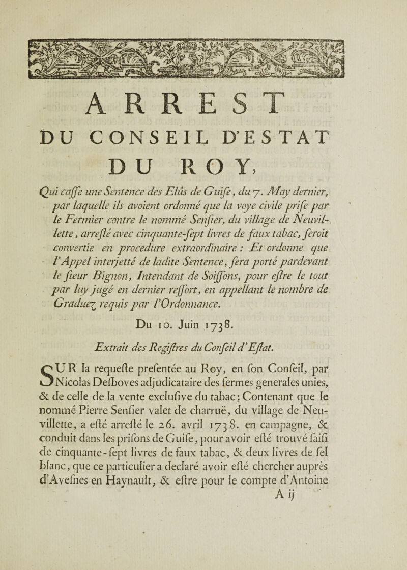 A R R E S T DU CONSEIL D ES TAT DU ROY, Qui ca(fe une Sentence des Elûs de Guife, du 7. May dernier, par laquelle ils avoient ordonné que la voye civile prife par le Fermier contre le nommé Senfier, du village de Neuvil- lette, arrejlé avec cinquante-fept livres de faux tabac, fer oit convertie en procedure extraordinaire : Et ordonne que V Appel inter) et té de ladite Sentence, fera porté par devant le fieur Bignon, Intendant de Soiffons, pour eflre le tout par luy jugé en dernier reffort, en appellant le nombre de Gradue£ requis par l'Ordonnance. Du 10. Juin 1738. Extrait des Regijlres du Confeil d'Eflat. SU R ïa requefte prefentée au Roy, en Ton Confeil, par Nicolas Defboves adjudicataire des fermes generales unies, 6c de celle de la vente exclufive du tabac; Contenant que le nommé Pierre Senfier valet de charrue, du village de Neu- villette, a efté arrefté le 26. avrii 1738. en campagne, <$c conduit dans les priions de Guife, pour avoir efté trouvé faifi de cinquante-fept livres de faux tabac, 6c deux livres de fel blanc, que ce particulier a déclaré avoir efté chercher auprès d’A veines en Haynault, 6c eftre pour le compte d’Antoine Ai; *