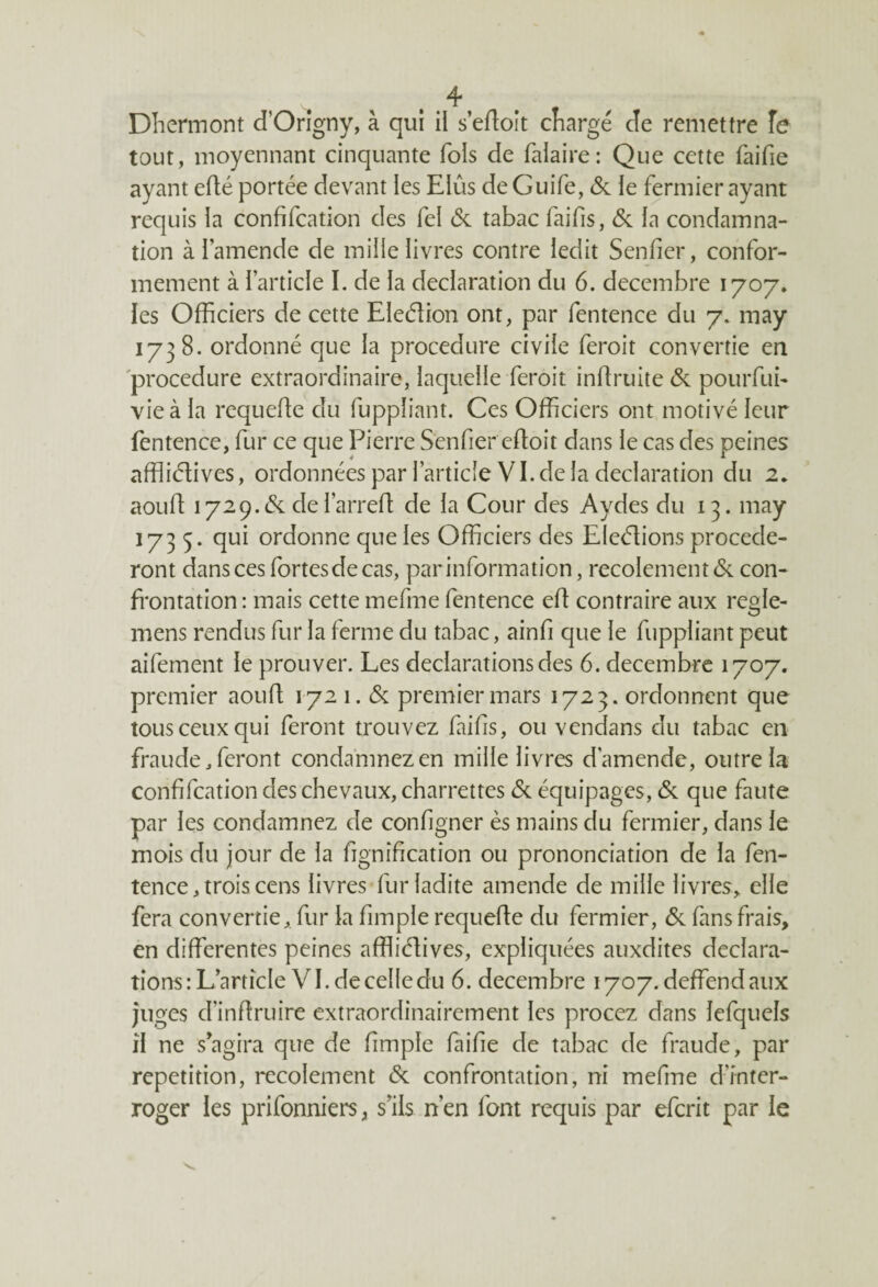 Dhermont d’Origny, à qui il s’edoit chargé cle remettre fe tout, moyennant cinquante fols de falaire: Que cette faifie ayant edé portée devant les EIûs deGuife, 6c le fermier ayant requis la confifcation des fel 6c tabac faifis, & la condamna¬ tion à l’amende de mille livres contre ledit Senfier, confor¬ mement à l’article I. de la déclaration du 6. décembre 1707. les Officiers de cette Ele&ion ont, par fentence du 7. may 1738. ordonné que la procedure civile feroit convertie en procedure extraordinaire, laquelle feroit indruite 6c pourfui- vie à la requede du fuppliant. Ces Officiers ont motivé leur fentence, fur ce que Pierre Senfier edoit dans le cas des peines affliétives, ordonnées par l’article VI. de la déclaration du 2. aoud 1729.6c del’arred de la Cour des Aydes du 13. may 1735. qui ordonne que les Officiers des Elections procéde¬ ront dans ces fortesdecas, par information, recolement 6c con¬ frontation: mais cette mefme fentence ed contraire aux regle- mens rendus fur la ferme du tabac, ainfi que le fuppliant peut aifement le prouver. Les déclarations des 6. décembre 1707. premier aoud 172 1.6c premier mars 1723. ordonnent que tous ceux qui feront trouvez faifis, ou vendans du tabac en fraude .feront condamnez en mille livres d'amende, outre la confifcation des chevaux, charrettes 6c équipages, 6c que faute par les condamnez de configner ès mains du fermier, dans le mois du jour de la fignification ou prononciation de la fen¬ tence, trois cens livres fur ladite amende de mille livres, elle fera convertie, fur la fimple requede du fermier, 6c fans frais, en differentes peines afflidives, expliquées auxdites déclara¬ tions: L’article VI. de celle du 6. décembre 1707. deffend aux juges d’indruire extraordinairement les procez dans îefquels il ne s agira que de fimple faille de tabac de fraude, par répétition, recolement 6c confrontation, ni mefme d’inter¬ roger les prifonniers, s’ils n’en font requis par efcrit par le
