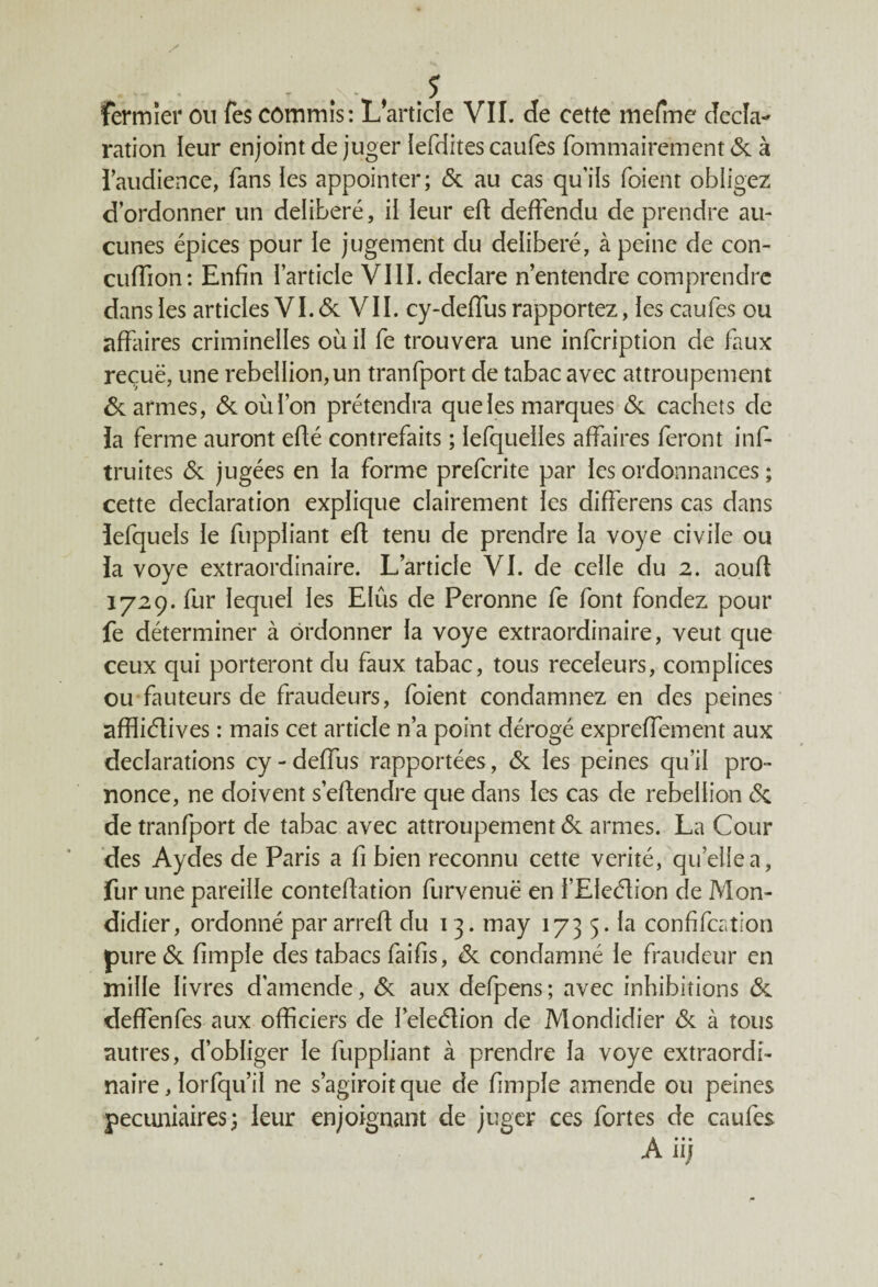 ration leur enjoint de juger lefdites caufes fommairément& à l’audience, fans les appointer; 6c au cas qu’ils foient obligez d’ordonner un délibéré, il leur efl deffendu de prendre au¬ cunes épices pour le jugement du délibéré, à peine de con- cuffion: Enfin l’article VIII. déclaré n’entendre comprendre dans les articles VI. 6c VII. cy-deflus rapportez, les caufes ou affaires criminelles où il fe trouvera une infcription de faux reçuë, une rébellion, un tranfport de tabac avec attroupement 6c armes, 6c où l’on prétendra que les marques 6c cachets de la ferme auront efié contrefaits ; lefquelles affaires feront ins¬ truites 6c jugées en la forme prefcrite par les ordonnances ; cette déclaration explique clairement les differens cas dans îefquels le fuppliant efl tenu de prendre la voye civile ou la voye extraordinaire. L’article VI. de celle du 2. aoufl 1729. fur lequel les EIûs de Peronne fe font fondez pour fe déterminer à ordonner la voye extraordinaire, veut que ceux qui porteront du faux tabac, tous receleurs, complices ou fauteurs de fraudeurs, foient condamnez en des peines affliélives : mais cet article n’a point dérogé expreffement aux déclarations cy - deffus rapportées, 6c les peines qu’il pro¬ nonce, ne doivent s’eftendre que dans les cas de rébellion 6c de tranfport de tabac avec attroupement 6c armes. La Cour des Aydes de Paris a fi bien reconnu cette vérité, quelle a, fur une pareille conteflation furvenuë en l’Eleélion de Mon- didier, ordonné par arrefl du 13. may 173 5. la confifcffon pure 6c fimple des tabacs faifis, 6c condamné le fraudeur en mille livres d'amende, 6c aux defpens ; avec inhibitions 6c deffenfes aux officiers de l’eleélion de JVIondidier 6c à tous autres, d’obliger le fuppliant à prendre la voye extraordi¬ naire , lorfqu’il ne s’agiroit que de fimple amende ou peines pécuniaires; leur enjoignant de juger ces fortes de caufes A iij