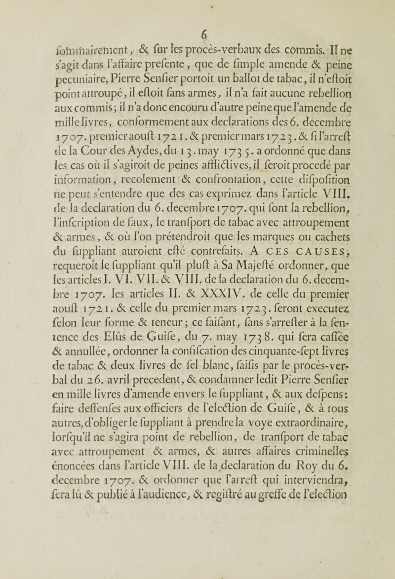 fblniftairementy <Sc fur les procès-verbaux des commis. Une s'agit dans l’affaire prefente , que de fnnple amende 6c peine pécuniaire, Pierre Senfier portoit un ballot de tabac, il n’edoit point attroupé, il eftoit fans armes, il n’a fait aucune rébellion aux commis; il n’a donc encouru d’autre peine que l’amende de mille livres, conformement aux déclarations des 6. décembre j 707. premier aouft 172 1. 6c premier mars 172 3.6c fi farreft de la Cour des Aydes, du 1 3. may 173 5. a ordonné que dans les cas où il s’agiroit de peines affliélives, il feroit procédé par information, recoîement 6c confrontation, cette difpofition ne peut s’entendre que des cas exprimez dans l’article VIII. de la déclaration du 6. décembre 1707. qui font la rébellion, l'infçription de faux, le tranfport de tabac avec attroupement 6c armes, 6c où l’on prétendroit que les marques ou cachets du fuppliant auraient efté contrefaits. A CE s CAUSES, requérait le fuppliant qu’il pîuft à Sa Majefté ordonner, que les articles I. VI. VII. 6c VIII. delà déclaration du 6. décem¬ bre 1707. les articles II. 6c XXXIV. de celle du premier août 172 1.6c celle du premier mars 1723. feront executez félon leur forme 6c teneur; ce faifant, fans s’arrêtera la fen- tence des Elûs de Guife, du 7. may 1738. qui fera caffée 6c annullée, ordonner la conlifcation descinquante-fept livres de tabac 6c deux livres de fel blanc, faifis par le procès-ver¬ bal du 26. avril precedent, 6c condamner ledit Pierre Senfier en mille livres d’amende envers le fuppliant, 6c aux defpens: faire deffenfes aux officiers de feleélion de Guife, 6c à tous autres, d’obliger le fuppliant à prendre la voye extraordinaire, lorfqu'il ne s’agira point cle rébellion, de tranfport de tabac avec attroupement 6c armes, 6c autres affaires criminelles énoncées dans l’article VIII. de la déclaration du Roy du 6. décembre 1707. 6c ordonner que l’arreft qui interviendra, fera lu 6c publié à l'audience, 6c regiftré au greffe de feleélion