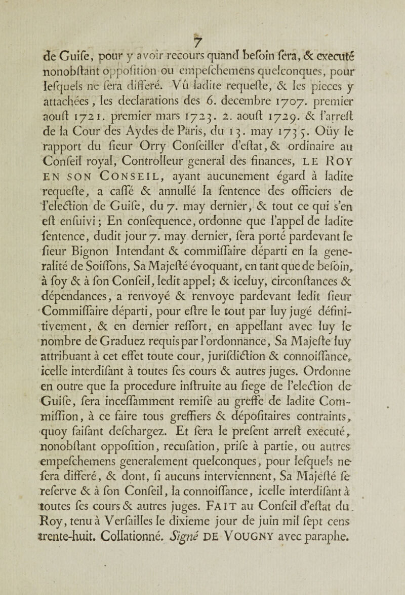 de Guife, pour y avoir recours quand befoîn fera, & exécuté nonobdant oppofition ou empefchemens quelconques, pour lefquels ne fera différé. Vu ladite requede, & les pièces y attachées, les déclarations des 6. décembre 1707. premier aoud 1721. premier mars 1723. 2. aouft 1729. 6c l’arred de la Cour des Aydes de Paris, du 1 3. may 1735. Oiiy le rapport du fieur Orry Confeiller d’edat,6c ordinaire au Confeil royal, Controlleur general des finances, LE Roy EN SON CONSEIL, ayant aucunement égard à ladite requede, a cade 6c annullé la fentence des officiers de feleéfion de Guifé, du 7. may dernier, 6c tout ce qui s’en ed enfuivi; En confequence, ordonne que l’appel de ladite fentence, dudit jour 7. may dernier, fera porté pardevant le fieur Bignon Intendant 6c commiffaire départi en la géné¬ ralité de Soiffons, Sa Majedé évoquant, en tant que de befoin, à foy 6c à fon Confeil, ledit appel; 6c iceluy, circondances 6c dépendances, a renvoyé 6c renvoyé pardevant ledit fieur Commiffaire départi, pour edre le tout par lu.y jugé défini¬ tivement, 6c en dernier reffort, en appellant avec luy le nombre de Graduez requis par l’ordonnance, Sa Majede luy attribuant à cet effet toute cour, jurifdiélion 6c connoidance,. icelle interdifant à toutes fes cours 6c autres juges. Ordonne en outre que la procedure indruite au fiege de l’eleéïion de Guife, fera inceffamment remife au greffe de ladite Com- miffion, à ce faire tous greffiers 6c dépofitaires contraints^ quoy faifant defchargez. Et fera le prefent arred exécuté r nonobdant oppofition, recufation, prife à partie, ou autres empefchemens generalement quelconques, pour lefquels ne fera différé, 6c dont, fi aucuns interviennent, Sa Majedé fe referve 6c à fon Confeil, la connoiffance, icelle interdifantà toutes fes cours6c autres juges. Fait au Confeil cFedat du. Roy, tenu à Verfailles fe dixième jour de juin mil fept cens trente-huit. Collationné. Signé DE Vougny avec paraphe.