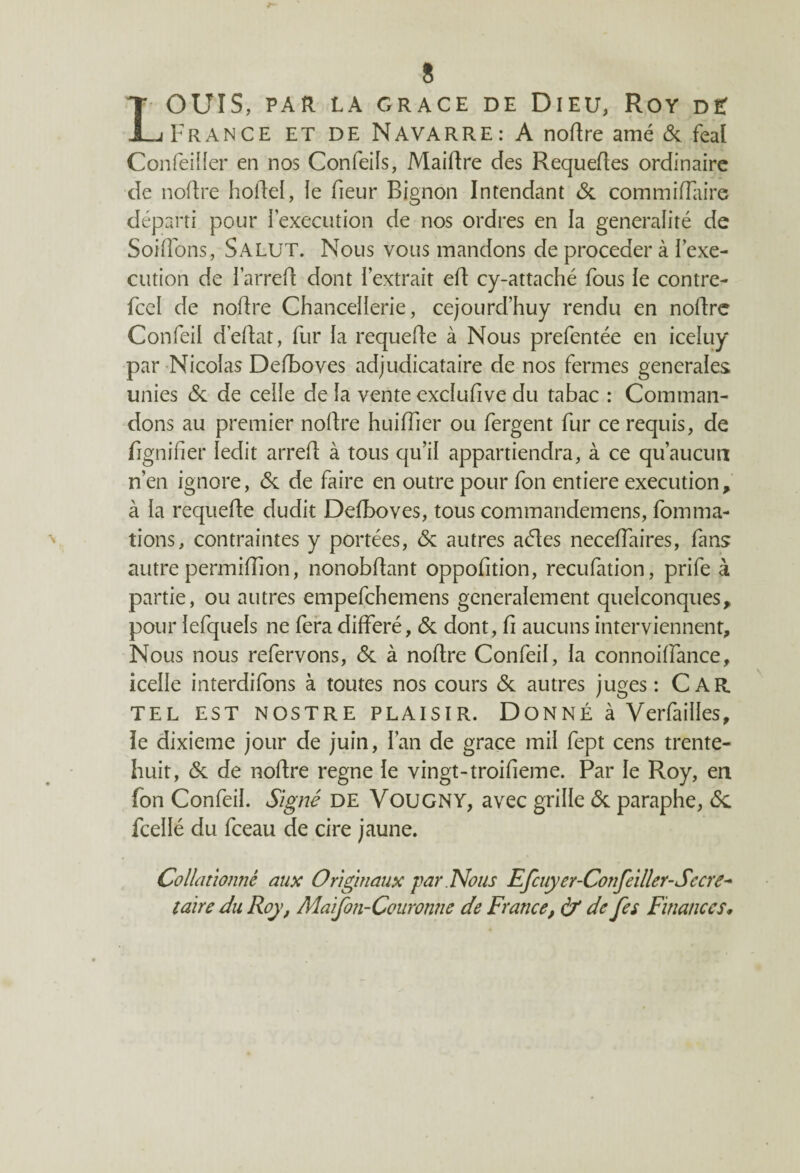 LOUIS, PAR LA GRACE DE DlEU, ROY D£ France et de Navarre: A noftre amé 6c féal Confeiller en nos Confeils, Maiftre des Requeftes ordinaire de noftre hoftel, le fieur Bignon Intendant <Sc commiffaire départi pour l'execution de nos ordres en la généralité de Soûlons, Salut. Nous vous mandons de procéder à l’exe¬ cution de l’arreft dont l’extrait eft cy-attaché fous le contre- fcel de noftre Chancellerie, cejourd’huy rendu en noftre Confeil d’eftat, fur la requefte à Nous prefentée en iceluy par Nicolas Defboves adjudicataire de nos fermes generales unies 6c de celle de la vente exclufive du tabac : Comman¬ dons au premier noftre huifîier ou fergent fur ce requis, de lignifier ledit arreft à tous qu’il appartiendra, à ce qu’aucun n’en ignore, 6c de faire en outre pour fon entière execution, à la requefte dudit Defboves, tous commandemens, fomma¬ tions, contraintes y portées, 6c autres aétes neceffaires, fans autre permiffion, nonobflant oppofition, recufation, prife à partie, ou autres empefchemens generalement quelconques, pour lefquels ne fera différé, 6c dont, fi aucuns interviennent. Nous nous refervons, 6c à noftre Confeil, la connoilfance, icelle interdifons à toutes nos cours 6c autres juges: CAR TEL EST NOSTRE PLAISIR. Donné à Verfailles, le dixième jour de juin, l’an de grâce mil fept cens trente- huit, 6c de noftre régné le vingt-troifieme. Par le Roy, en fon Confeil. Signé de VouGNY, avec grille 6c paraphe, 6c fcellé du fceau de cire jaune. Collationné aux Originaux par . Nous Efcuyer-Confeiller-Sccre- taire du Roy, Maifon-Couronne de France, à* de fes Finances,