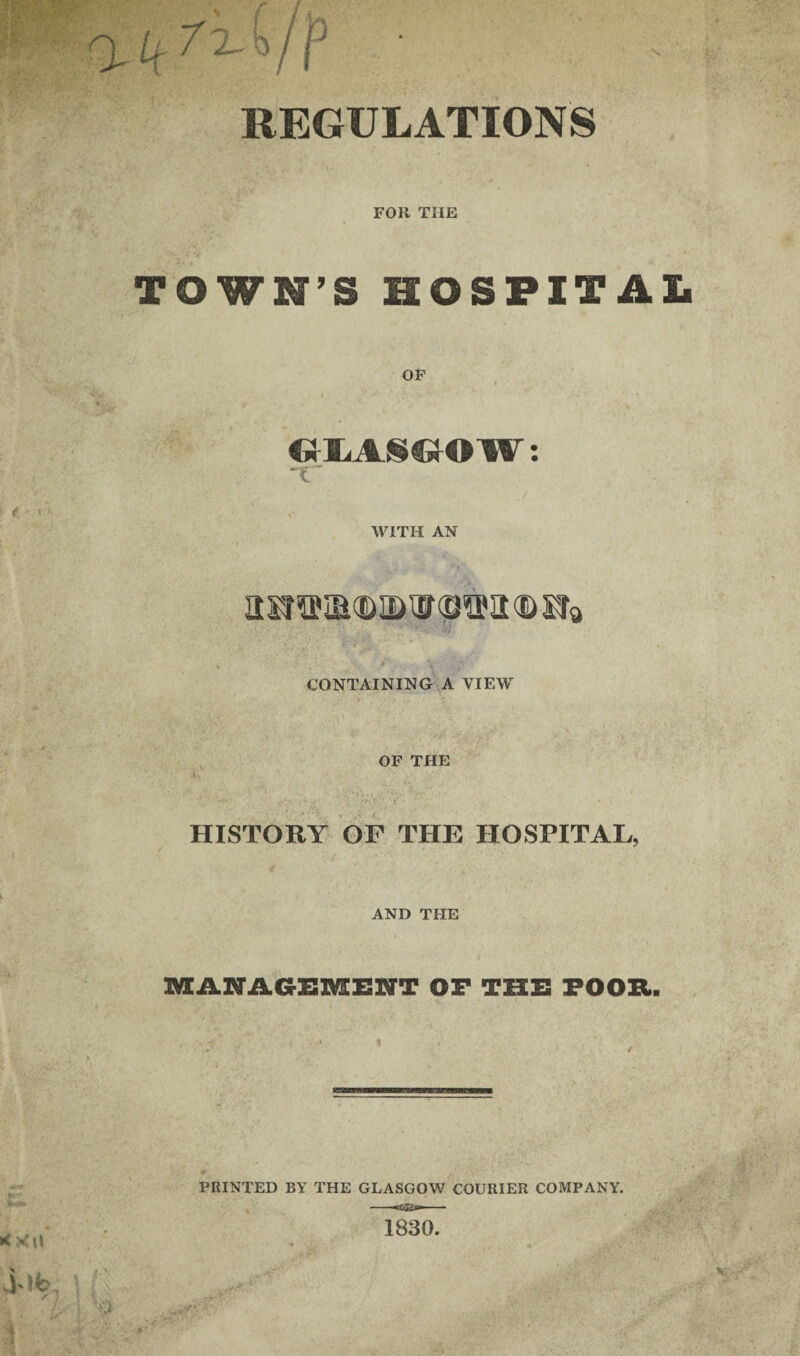 REGULATIONS FOR THE TOWN’S HOSPITAL dlASaw: tr WITH AN aSJWIBd&IIDWfflffilKDSIa CONTAINING A VIEW OF THE HISTORY OF THE HOSPITAL, AND THE MANAGEMENT OF THE POOR. PRINTED BY THE GLASGOW COURIER COMPANY. 1830.