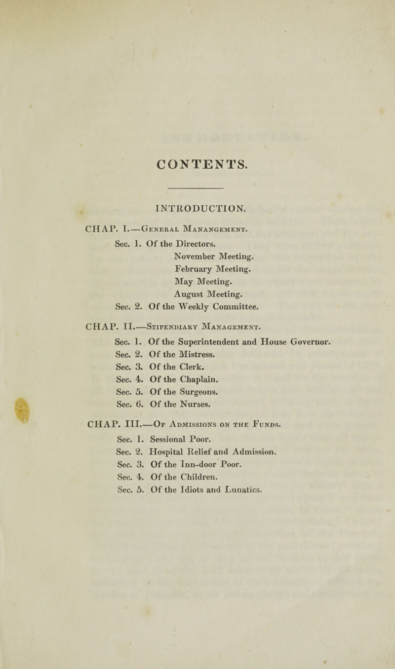 CONTENTS INTRODUCTION. CHAP. 1.—General Manangement. Sec. 1. Of the Directors. November Meeting. February Meeting. May Meeting. August Meeting. Sec. 2. Of the Weekly Committee. CHAP. II.—Stipendiary Management. Sec. 1. Of the Superintendent and House Governor. Sec. 2. Of the Mistress. Sec. 3. Of the Clerk. Sec. 4. Of the Chaplain. Sec. 5. Of the Surgeons. Sec. 6. Of the Nurses. CHAP. III.—Of Admissions on the Funds. Sec. 1. Sessional Poor. Sec. 2. Hospital Relief and Admission. Sec. 3. Of the Inn-door Poor. Sec. 4. Of the Children. Sec. 5. Of the Idiots and Lunatics.