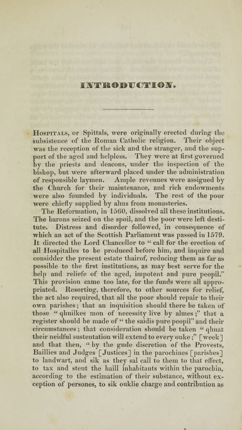 IlfTROMJCTIOJ. Hospitals, or Spittals, were originally erected during the subsistence of the Roman Catholic religion. Their object was the reception of the sick and the stranger, and the sup¬ port of the aged and helpless. They were at first governed by the priests and deacons, under the inspection of the bishop, but were afterward placed under the administration of responsible laymen. Ample revenues were assigned by the Church for their maintenance, and rich endowments were also founded by individuals. The rest of the poor were chiefly supplied by alms from monasteries. The Reformation, in 1560, dissolved all these institutions. The barons seized on the spoil, and the poor were left desti¬ tute. Distress and disorder followed, in consequence of which an act of the Scottish Parliament was passed in 1579. It directed the Lord Chancellor to “ call for the erection of all Hospitalles to be produced before him, and inquire and considder the present estate thairof, reducing them as far as possible to the first institutions, as may best serve for the help and reliefe of the aged, impotent and pure peopil.” This provision came too late, for the funds were all appro¬ priated. Resorting, therefore, to other sources for relief, the act also required, that all the poor should repair to their own parishes; that an inquisition should there be taken of those “ qhuilkes mon of necessity live by almes that a register shoidd be made of “ the saidis pure peopil” and their circumstances ; that consideration should be taken “ qhuat their neidful sustentation will extend to every ouke[week] and that then, “ by the gude discretion of the Provests, Baillies and Judges [Justices] in the parochines [parishes] to landwart, and sik as they sal call to them to that effect, to tax and stent the haill inhabitants within the parocliin, according to the estimation of their substance, without ex¬ ception of persones, to sik ouklie charge and contribution as