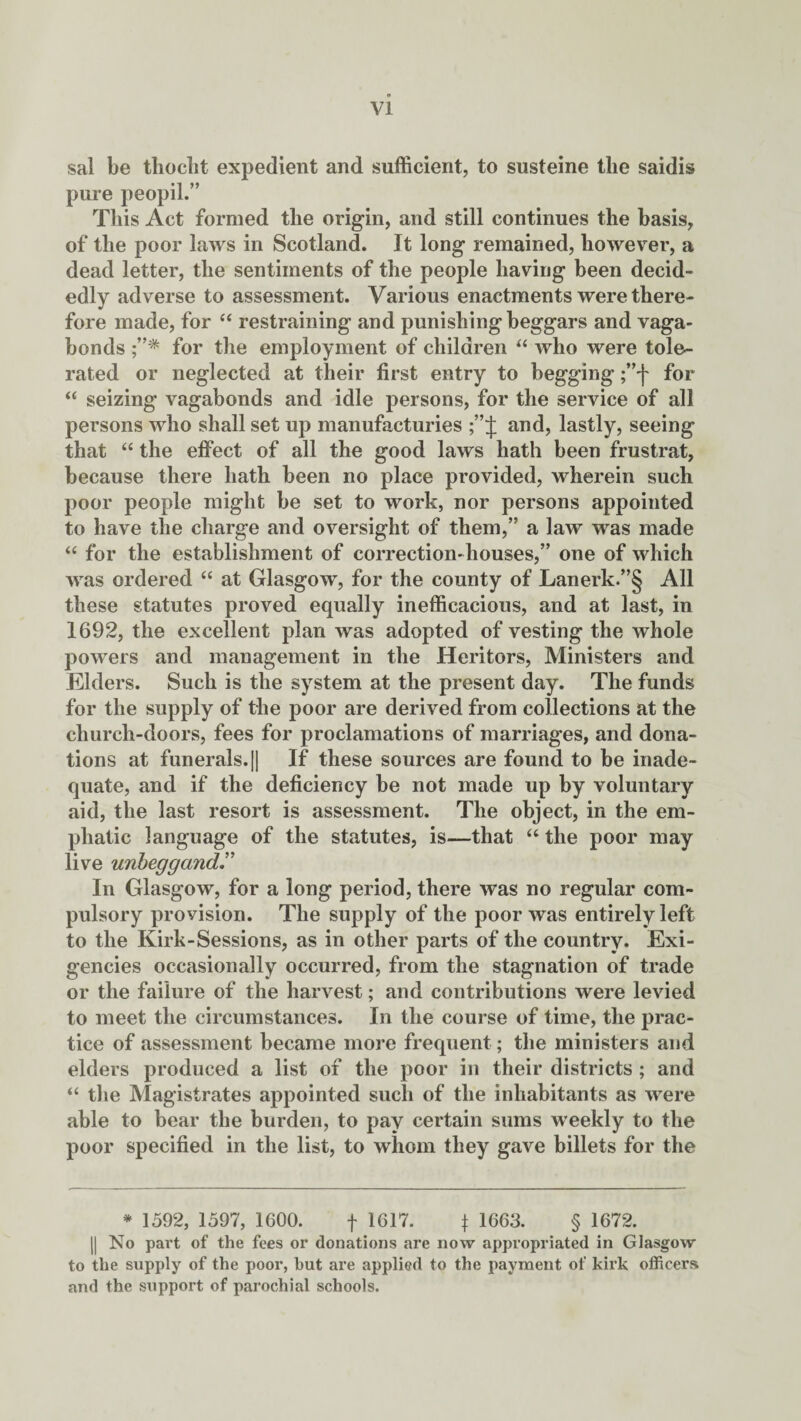 sal be thoclit expedient and sufficient, to susteine the saidis pure peopil.” This Act formed the origin, and still continues the basis, of the poor laws in Scotland. It long remained, however, a dead letter, the sentiments of the people having been decid¬ edly adverse to assessment. Various enactments were there¬ fore made, for “ restraining and punishing beggars and vaga¬ bonds for the employment of children “ who were tole¬ rated or neglected at their first entry to begging ;”f for <£ seizing vagabonds and idle persons, for the service of all persons who shall set up manufacturies and, lastly, seeing that “ the effect of all the good laws hath been frustrat, because there hath been no place provided, wherein such poor people might be set to work, nor persons appointed to have the charge and oversight of them,” a law was made “ for the establishment of correction-houses,” one of which was ordered “ at Glasgow, for the county of Lanerk.”§ All these statutes proved equally inefficacious, and at last, in 1692, the excellent plan was adopted of vesting the whole powers and management in the Heritors, Ministers and Elders. Such is the system at the present day. The funds for the supply of the poor are derived from collections at the church-doors, fees for proclamations of marriages, and dona¬ tions at funerals. j| If these sources are found to be inade¬ quate, and if the deficiency be not made up by voluntary aid, the last resort is assessment. The object, in the em¬ phatic language of the statutes, is—that “ the poor may live uribeggandr In Glasgow, for a long period, there was no regular com¬ pulsory provision. The supply of the poor was entirely left to the Kirk-Sessions, as in other parts of the country. Exi¬ gencies occasionally occurred, from the stagnation of trade or the failure of the harvest; and contributions were levied to meet the circumstances. In the course of time, the prac¬ tice of assessment became more frequent; the ministers and elders produced a list of the poor in their districts ; and “ the Magistrates appointed such of the inhabitants as were able to bear the burden, to pay certain sums weekly to the poor specified in the list, to whom they gave billets for the * 1592, 1597, 1600. f 1617. \ 1663. § 1672. || No part of the fees or donations are now appropriated in Glasgow to the supply of the poor, but are applied to the payment of kirk officers and the support of parochial schools.