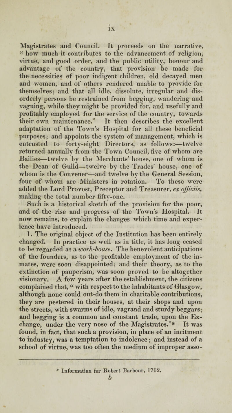 Magistrates and Council. It proceeds on the narrative, “ how much it contributes to the advancement of religion, virtue, and good order, and the public utility, honour and advantage of the country, that provision be made for the necessities of poor indigent children, old decayed men and women, and of others rendered unable to provide for themselves; and that all idle, dissolute, irregular and dis¬ orderly persons be restrained from begging, wandering and vaguing, while they might be provided for, and usefully and profitably employed for the service of the country, towards their own maintenance.” It then describes the excellent adaptation of the Town’s Hospital for all these beneficial purposes; and appoints the system of management, which is entrusted to forty-eight Directors, as follows:—twelve returned annually from the Town Council, five of whom are Bailies—twelve by the Merchants’ house, one of whom is the Dean of Guild—twelve by the Trades’ house, one of whom is the Convener—and twelve by the General Session, four of whom are Ministers in rotation. To these were added the Lord Provost, Preceptor and Treasurer, ex officiis, making the total number fifty-one. Such is a historical sketch of the provision for the poor, and of the rise and progress of the Town’s Hospital. It now remains, to explain the changes which time and exper¬ ience have introduced. 1. The original object of the Institution has been entirely changed. In practice as well as in title, it has long ceased to be regarded as a work-house. The benevolent anticipations of the founders, as to the profitable employment of the in¬ mates, were soon disappointed; and their theory, as to the extinction of pauperism, was soon proved to be altogether visionary. A few years after the establishment, the citizens complained that, “ with respect to the inhabitants of Glasgow, although none could out-do them in charitable contributions, they are pestered in their houses, at their shops and upon the streets, with swarms of idle, vagrand and sturdy beggars; and begging is a common and constant trade, upon the Ex¬ change, under the very nose of the Magistrates.”* It was found, in fact, that such a provision, in place of an incitment to industry, was a temptation to indolence; and instead of a school of virtue, was too often the medium of improper asso- * Information for Robert Barbour, 1762. b