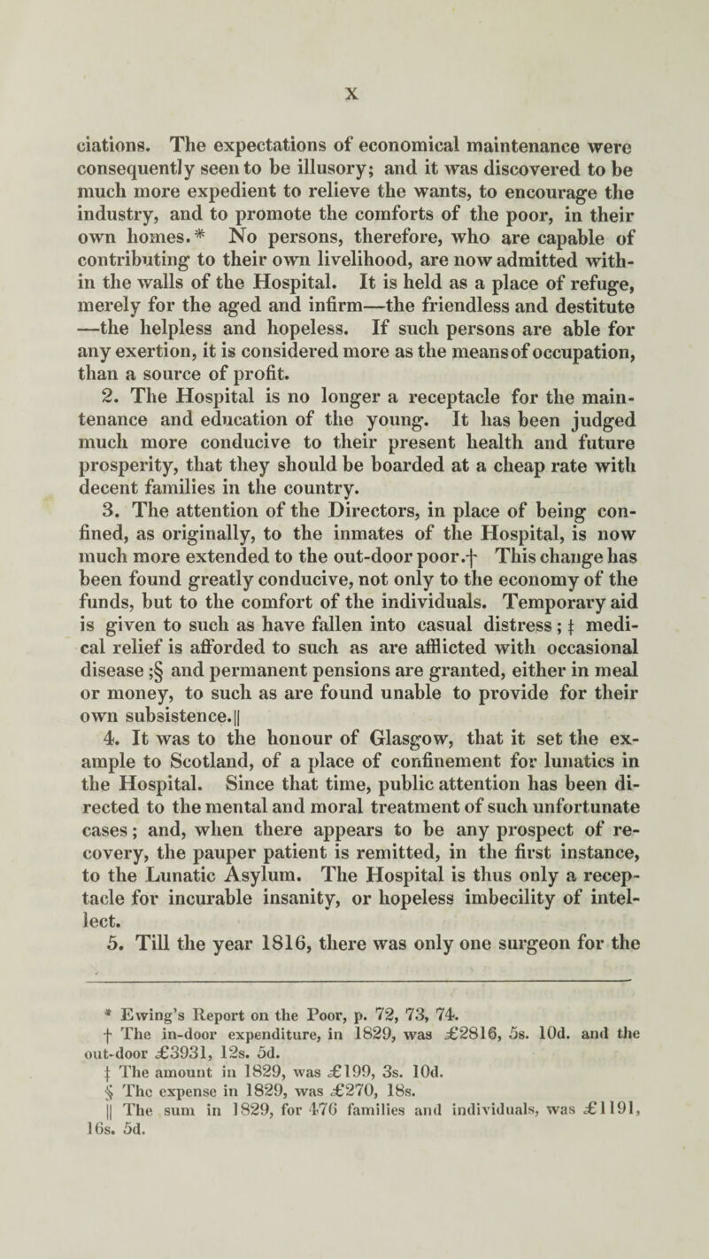 ciations. The expectations of economical maintenance were consequently seen to be illusory; and it was discovered to be much more expedient to relieve the wants, to encourage the industry, and to promote the comforts of the poor, in their own homes.* * * § No persons, therefore, who are capable of contributing to their own livelihood, are now admitted with¬ in the walls of the Hospital. It is held as a place of refuge, merely for the aged and infirm—the friendless and destitute —the helpless and hopeless. If such persons are able for any exertion, it is considered more as the means of occupation, than a source of profit. 2. The Hospital is no longer a receptacle for the main¬ tenance and education of the young. It has been judged much more conducive to their present health and future prosperity, that they should be boarded at a cheap rate with decent families in the country. 3. The attention of the Directors, in place of being con¬ fined, as originally, to the inmates of the Hospital, is now much more extended to the out-door poor.f This change has been found greatly conducive, not only to the economy of the funds, but to the comfort of the individuals. Temporary aid is given to such as have fallen into casual distress; f medi¬ cal relief is afforded to such as are afflicted with occasional disease ;§ and permanent pensions are granted, either in meal or money, to such as are found unable to provide for their own subsistence.|| 4. It was to the honour of Glasgow, that it set the ex¬ ample to Scotland, of a place of confinement for lunatics in the Hospital. Since that time, public attention has been di¬ rected to the mental and moral treatment of such unfortunate cases; and, when there appears to be any prospect of re¬ covery, the pauper patient is remitted, in the first instance, to the Lunatic Asylum. The Hospital is thus only a recep¬ tacle for incurable insanity, or hopeless imbecility of intel¬ lect. 5. Till the year 1816, there was only one surgeon for the * Ewing’s Report on the Poor, p. 72, 73, 74. f The in-door expenditure, in 1829, was .£2816, 5s. lOd. and the out-door £3931, 12s. 5d. \ The amount in 1829, was £199, 3s. lOd. § The expense in 1829, was £270, 18s. j| The sum in 1829, for 476 families and individuals, was £1191, 16s. 5d.