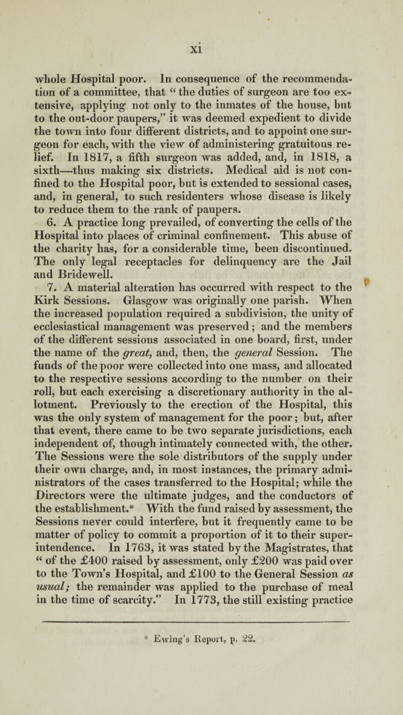 whole Hospital poor. In consequence of the recommenda¬ tion of a committee, that “ the duties of surgeon are too ex¬ tensive, applying not only to the inmates of the house, but to the out-door paupers,” it was deemed expedient to divide the town into four different districts, and to appoint one sur¬ geon for each, with the view of administering gratuitous re¬ lief. In 1817, a fifth surgeon was added, and, in 1818, a sixth—thus making six districts. Medical aid is not con¬ fined to the Hospital poor, but is extended to sessional cases, and, in general, to such residenters whose disease is likely to reduce them to the rank of paupers. 6. A practice long prevailed, of converting the cells of the Hospital into places of criminal confinement. This abuse of the charity has, for a considerable time, been discontinued. The only legal receptacles for delinquency are the Jail and Bridewell. 7. A material alteration has occurred with respect to the ^ Kirk Sessions. Glasgow was originally one parish. When the increased population required a subdivision, the unity of ecclesiastical management was preserved; and the members of the different sessions associated in one board, first, under the name of the great, and, then, the general Session. The funds of the poor were collected into one mass, and allocated to the respective sessions according to the number on their roll, but each exercising a discretionary authority in the al¬ lotment. Previously to the erection of the Hospital, this was the only system of management for the poor; but, after that event, there came to be two separate jurisdictions, each independent of, though intimately connected with, the other. The Sessions were the sole distributors of the supply under their own charge, and, in most instances, the primary admi¬ nistrators of the cases transferred to the Hospital; while the Directors were the ultimate judges, and the conductors of the establishment.* With the fund raised by assessment, the Sessions never could interfere, but it frequently came to be matter of policy to commit a proportion of it to their super¬ intendence. In 1763, it was stated by the Magistrates, that “ of the £400 raised by assessment, only £200 was paid over to the Town’s Hospital, and £100 to the General Session as usual; the remainder was applied to the purchase of meal in the time of scarcity.” In 1773, the still existing practice * Ewing’s Report, p. 22.