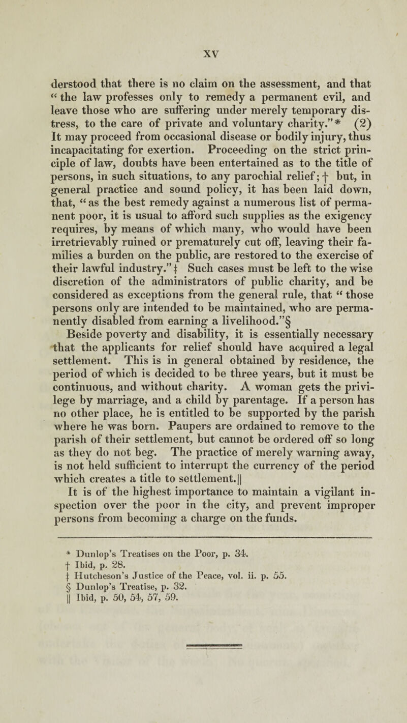 derstood that there is no claim on the assessment, and that “ the law professes only to remedy a permanent evil, and leave those who are suffering under merely temporary dis¬ tress, to the care of private and voluntary charity.”* * * § (2) It may proceed from occasional disease or bodily injury, thus incapacitating for exertion. Proceeding on the strict prin¬ ciple of law, doubts have been entertained as to the title of persons, in such situations, to any parochial relief; f but, in general practice and sound policy, it has been laid down, that, “ as the best remedy against a numerous list of perma¬ nent poor, it is usual to afford such supplies as the exigency requires, by means of which many, who would have been irretrievably ruined or prematurely cut off, leaving their fa¬ milies a burden on the public, are restored to the exercise of their lawful industry.” t Such cases must be left to the wise discretion of the administrators of public charity, and be considered as exceptions from the general rule, that “ those persons only are intended to be maintained, who are perma¬ nently disabled from earning a livelihood.”§ Beside poverty and disability, it is essentially necessary that the applicants for relief should have acquired a legal settlement. This is in general obtained by residence, the period of which is decided to be three years, but it must be continuous, and without charity. A woman gets the privi¬ lege by marriage, and a child by parentage. If a person has no other place, he is entitled to be supported by the parish where he was born. Paupers are ordained to remove to the parish of their settlement, but cannot be ordered off so long as they do not beg. The practice of merely warning away, is not held sufficient to interrupt the currency of the period which creates a title to settlement.|| It is of the highest importance to maintain a vigilant in¬ spection over the poor in the city, and prevent improper persons from becoming a charge on the funds. * Dunlop’s Treatises on the Poor, p. 34. f Ibid, p, 28. j: Hutcheson’s Justice of the Peace, vol. ii. p. 55. § Dunlop’s Treatise, p. 32. || Ibid, p. 50, 54, 57, 59.