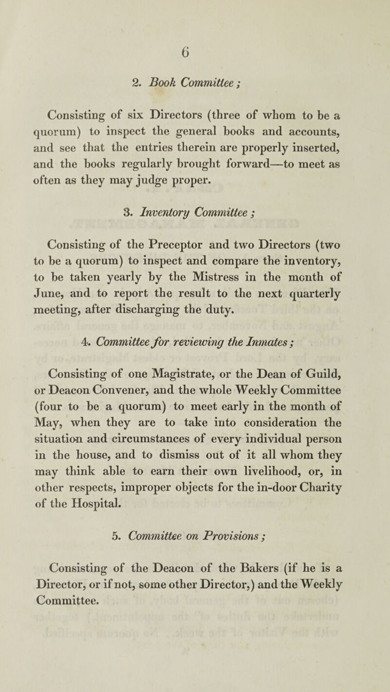 2. Book Committee ; Consisting of six Directors (three of whom to be a quorum) to inspect the general books and accounts, and see that the entries therein are properly inserted, and the books regularly brought forward—to meet as often as they may judge proper. 3. Inventory Committee ; Consisting of the Preceptor and two Directors (two to be a quorum) to inspect and compare the inventory, to be taken yearly by the Mistress in the month of June, and to report the result to the next quarterly meeting, after discharging the duty. 4. Committee for reviewing the Inmates ; Consisting of one Magistrate, or the Dean of Guild, or Deacon Convener, and the whole Weekly Committee (four to be a quorum) to meet early in the month of May, when they are to take into consideration the situatio-n and circumstances of every individual person in the house, and to dismiss out of it all whom they may think able to earn their own livelihood, or, in other respects, improper objects for the in-door Charity of the Hospital. 5. Committee on Provisions ; Consisting of the Deacon of the Bakers (if he is a Director, or if not, some other Director,) and the Weekly Committee.