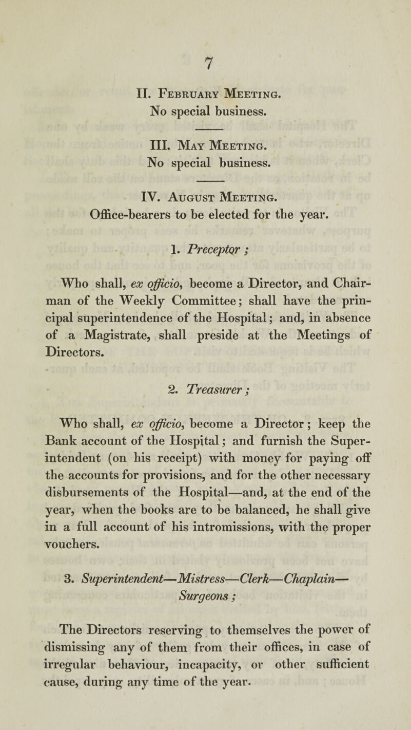 II. February Meeting. No special business. III. May Meeting. No special business. IV. August Meeting. Office-bearers to be elected for the year. 1. Preceptor ; Who shall, ex officio, become a Director, and Chair¬ man of the Weekly Committee; shall have the prin¬ cipal superintendence of the Hospital; and, in absence of a Magistrate, shall preside at the Meetings of Directors. 2. Treasurer; Who shall, ex officio, become a Director; keep the Bank account of the Hospital; and furnish the Super¬ intendent (on his receipt) with money for paying off the accounts for provisions, and for the other necessary disbursements of the Hospital—and, at the end of the year, when the books are to be balanced, he shall give in a full account of his intromissions, with the proper vouchers. 3. Superintendent—Mistress—Clerk—Chaplain— Surgeons ; The Directors reserving to themselves the power of dismissing any of them from their offices, in case of irregular behaviour, incapacity, or other sufficient cause, during any time of the year.