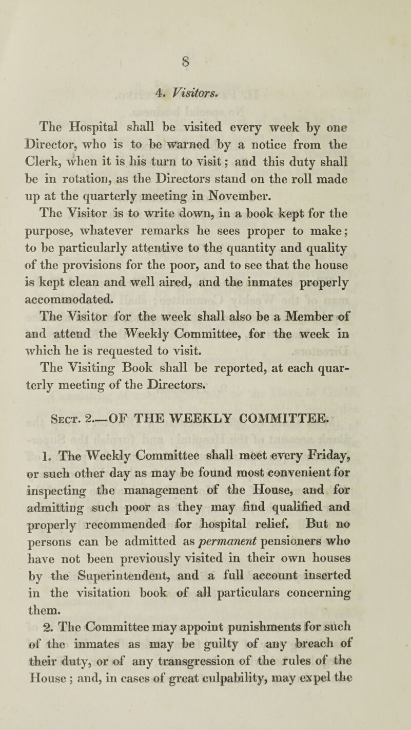 4. Visitors. The Hospital shall be visited every week by one Director, who is to be warned by a notice from the Clerk, when it is his turn to visit; and this duty shall be in rotation, as the Directors stand on the roll made up at the quarterly meeting in November. The Visitor is to write down, in a book kept for the purpose, whatever remarks he sees proper to make; to be particularly attentive to the quantity and quality of the provisions for the poor, and to see that the house is kept clean and well aired, and the inmates properly accommodated. The Visitor for the week shall also be a Member of and attend the Weekly Committee, for the week in which he is requested to visit. The Visiting Book shall be reported, at each quar¬ terly meeting of the Directors. Sect. 2.—OF THE WEEKLY COMMITTEE. 1. The Weekly Committee shall meet every Friday, or such other day as may be found most convenient for inspecting the management of the House, and for admitting such poor as they may find qualified and properly recommended for hospital relief. But no persons can be admitted as permanent pensioners who have not been previously visited in their own houses by the Superintendent, and a full account inserted in the visitation book of all particulars concerning them. 2. The Committee may appoint punishments for such of the inmates as may be guilty of any breach of their duty, or of any transgression of the rules of the House ; and, in cases of great culpability, may expel the