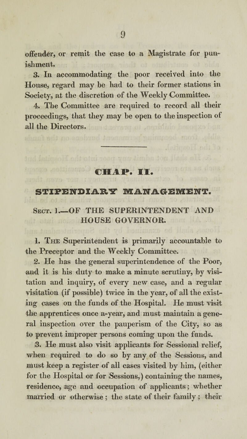 offender, or remit the case to a Magistrate for pun- isliment. 3. In accommodating the poor received into the House, regard may be had to their former stations in Society, at the discretion of the Weekly Committee. 4. The Committee are required to record all their proceedings, that they may he open to the inspection of all the Directors. CHAP. II. STIPENDIARY MANAGEMENT. » • f Sect. 1_OF THE SUPERINTENDENT AND HOUSE GOVERNOR. 1. The Superintendent is primarily accountable to the Preceptor and the Weekly Committee. 2. He has the general superintendence of the Poor, and it is his duty to make a minute scrutiny, by visi¬ tation and inquiry, of every new case, and a regular visitation (if possible) twice in the year, of all the exist¬ ing cases on the funds of the Hospital. He must visit the apprentices once a-year, and must maintain a gene¬ ral inspection over the pauperism of the City, so as to prevent improper persons coming upon the funds. 3. He must also visit applicants for Sessional relief, when required to do so by any of the Sessions, and must keep a register of all cases visited by him, (either for the Hospital or for Sessions,) containing the names, residence, age and occupation of applicants; whether married or otherwise ; the state of their family ; their