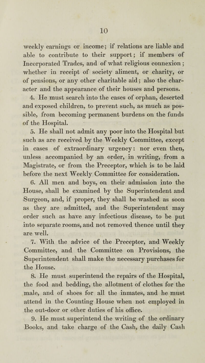 weekly earnings or income; if relations are liable and able to contribute to tlieir support; if members of Incorporated Trades, and of what religious connexion ; whether in receipt of society aliment, or charity, or of pensions, or any other charitable aid; also the char¬ acter and the appearance of their houses and persons. 4. He must search into the cases of orphan, deserted and exposed children, to prevent such, as much as pos¬ sible, from becoming permanent burdens on the funds of the Hospital. 5. He shall not admit any poor into the Hospital but such as are received by the Weekly Committee, except in cases of extraordinary urgency: nor even then, unless accompanied by an order, in writing, from a Magistrate, or from the Preceptor, which is to be laid before the next Weekly Committee for consideration. 6. All men and boys, on their admission into the House, shall be examined by the Superintendent and Surgeon, and, if proper, they shall be washed as soon as they are admitted, and the Superintendent may order such as have any infectious disease, to be put into separate rooms, and not removed thence until they are well. 7. With the advice of the Preceptor, and Weekly Committee, and the Committee on Provisions, the Superintendent shall make the necessary purchases for the House. 8. He must superintend the repairs of the Hospital, the food and bedding, the allotment of clothes for the male, and of shoes for all the inmates, and he must attend in the Counting House when not employed in the out-door or other duties of his office. 9. He must superintend the writing of the ordinary Books, and take charge of the Cash, the daily Cash