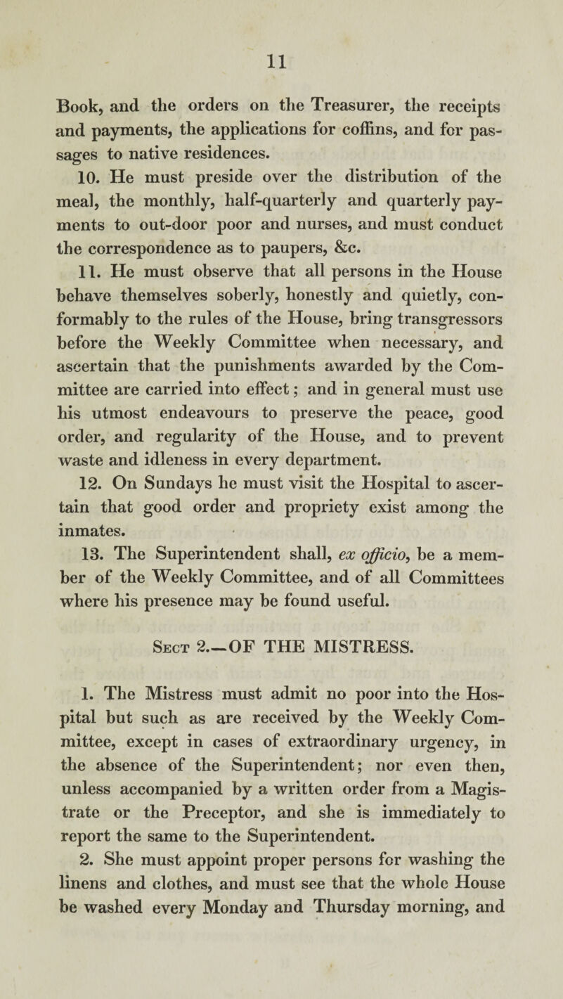 Book, and the orders on the Treasurer, the receipts and payments, the applications for coffins, and for pas¬ sages to native residences. 10. He must preside over the distribution of the meal, the monthly, half-quarterly and quarterly pay¬ ments to out-door poor and nurses, and must conduct the correspondence as to paupers, &c. 11. He must observe that all persons in the House behave themselves soberly, honestly and quietly, con¬ formably to the rules of the House, bring transgressors before the Weekly Committee when necessary, and ascertain that the punishments awarded by the Com¬ mittee are carried into effect; and in general must use his utmost endeavours to preserve the peace, good order, and regularity of the House, and to prevent waste and idleness in every department. 12. On Sundays he must visit the Hospital to ascer¬ tain that good order and propriety exist among the inmates. 13. The Superintendent shall, ex officio, be a mem¬ ber of the Weekly Committee, and of all Committees where his presence may be found useful. Sect 2.—OF THE MISTRESS. 1. The Mistress must admit no poor into the Hos¬ pital but such as are received by the Weekly Com¬ mittee, except in cases of extraordinary urgency, in the absence of the Superintendent; nor even then, unless accompanied by a written order from a Magis¬ trate or the Preceptor, and she is immediately to report the same to the Superintendent. 2. She must appoint proper persons for washing the linens and clothes, and must see that the whole House be washed every Monday and Thursday morning, and