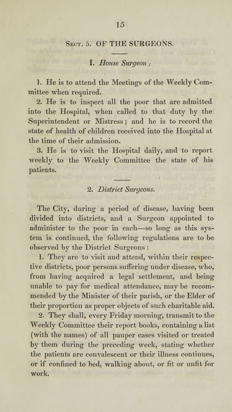 Sect. 5. OF THE SURGEONS. I. House Surgeon; ]. He is to attend the Meetings of the Weekly Com¬ mittee when required. 2. He is to inspect all the poor that are admitted into the Hospital, when called to that duty by the Superintendent or Mistress; and he is to record the state of health of children received into the Hospital at the time of their admission. 3. He is to visit the Hospital daily, and to report weekly to the Weekly Committee the state of his patients. 2. District Surgeons. The City, during a period of disease, having been divided into districts, and a Surgeon appointed to administer to the poor in each—so long as this sys¬ tem is continued, the following regulations are to be observed by the District Surgeons : 1. They are to visit and attend, within their respec¬ tive districts, poor persons suffering under disease, who, from having acquired a legal settlement, and being unable to pay for medical attendance, may be recom¬ mended by the Minister of their parish, or the Elder of their proportion as proper objects of such charitable aid. 2. They shall, every Friday morning, transmit to the Weekly Committee their report books, containing a list (with the names) of all pauper cases visited or treated by them during the preceding week, stating whether the patients are convalescent or their illness continues, or if confined to bed, walking about, or fit or unfit for work.