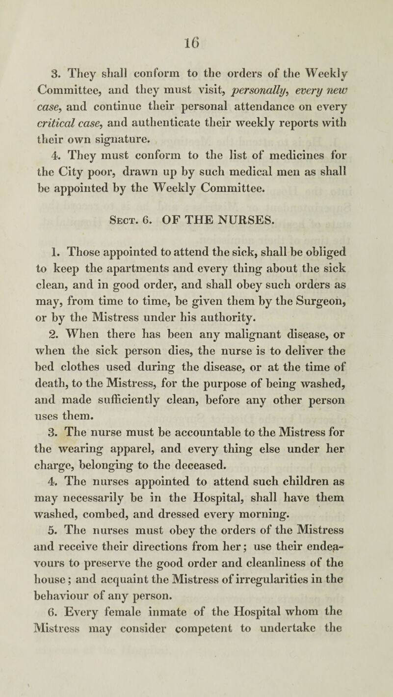 3. They shall conform to the orders of the Weekly Committee, and they must visit, personally, every new case, and continue their personal attendance on every critical case, and authenticate their weekly reports with their own signature. 4. They must conform to the list of medicines for the City poor, drawn up by such medical men as shall be appointed by the Weekly Committee. Sect. 6. OF THE NURSES. 1. Those appointed to attend the sick, shall be obliged to keep the apartments and every thing about the sick clean, and in good order, and shall obey such orders as may, from time to time, be given them by the Surgeon, or by the Mistress under his authority. 2. When there has been any malignant disease, or when the sick person dies, the nurse is to deliver the bed clothes used during the disease, or at the time of death, to the Mistress, for the purpose of being washed, and made sufficiently clean, before any other person uses them. 3. The nurse must be accountable to the Mistress for the wearing apparel, and every thing else under her charge, belonging to the deceased. 4. The nurses appointed to attend such children as may necessarily be in the Hospital, shall have them washed, combed, and dressed every morning. 5. The nurses must obey the orders of the Mistress and receive their directions from her; use their endea¬ vours to preserve the good order and cleanliness of the house; and acquaint the Mistress of irregularities in the behaviour of any person. 6. Every female inmate of the Hospital whom the Mistress may consider competent to undertake the