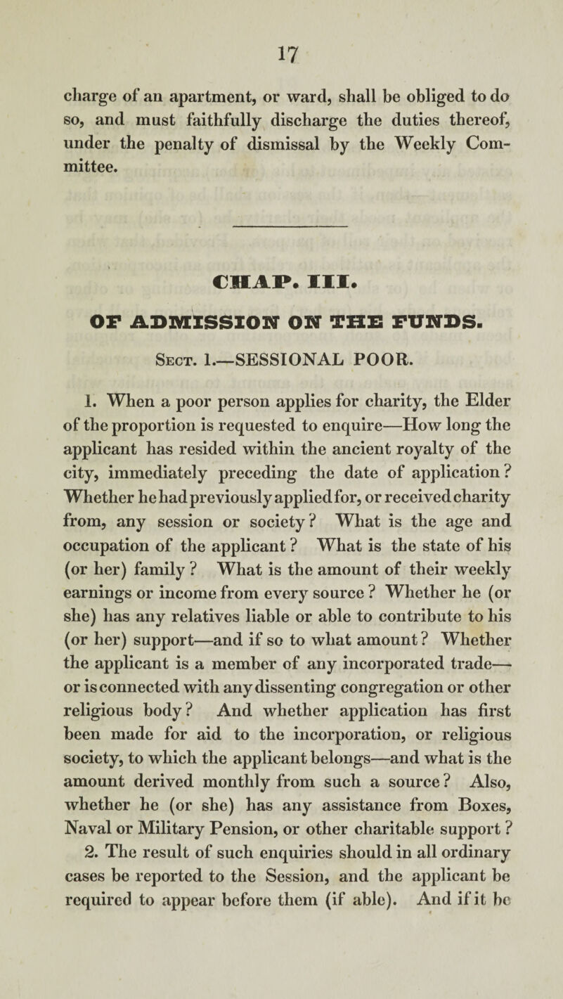 charge of an apartment, or ward, shall be obliged to do so, and must faithfully discharge the duties thereof, under the penalty of dismissal by the Weekly Com¬ mittee. CHAP. III. OF ADMISSION ON THE FUNDS. Sect. 1—SESSIONAL POOR. 1. When a poor person applies for charity, the Elder of the proportion is requested to enquire—How long the applicant has resided within the ancient royalty of the city, immediately preceding the date of application? Whether he had previously applied for, or received charity from, any session or society ? What is the age and occupation of the applicant ? What is the state of his (or her) family ? What is the amount of their weekly earnings or income from every source ? Whether he (or she) has any relatives liable or able to contribute to his (or her) support—and if so to what amount ? Whether the applicant is a member of any incorporated trade— or is connected with any dissenting congregation or other religious body? And whether application has first been made for aid to the incorporation, or religious society, to which the applicant belongs—and what is the amount derived monthly from such a source ? Also, whether he (or she) has any assistance from Boxes, Naval or Military Pension, or other charitable support ? 2. The result of such enquiries should in all ordinary cases be reported to the Session, and the applicant be required to appear before them (if able). And if it be