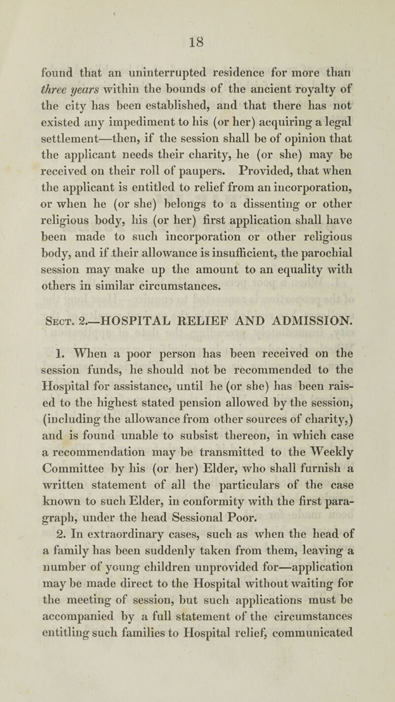 found that an uninterrupted residence for more than three years within the hounds of the ancient royalty of the city has been established, and that there has not existed any impediment to his (or her) acquiring a legal settlement—then, if the session shall be of opinion that the applicant needs their charity, he (or she) may be received on their roll of paupers. Provided, that when the applicant is entitled to relief from an incorporation, or when he (or she) belongs to a dissenting or other religious body, his (or her) first application shall have been made to such incorporation or other religious body, and if their allowance is insufficient, the parochial session may make up the amount to an equality with others in similar circumstances. Sect. 2—HOSPITAL RELIEF AND ADMISSION. 1. When a poor person has been received on the session funds, he should not be recommended to the Hospital for assistance, until he (or she) has been rais¬ ed to the highest stated pension allowed by the session, (including the allowance from other sources of charity,) and is found unable to subsist thereon, in which case a recommendation may be transmitted to the Weekly Committee by his (or her) Elder, who shall furnish a written statement of all the particulars of the case known to such Elder, in conformity with the first para¬ graph, under the head Sessional Poor. 2. In extraordinary cases, such as when the head of a family has been suddenly taken from them, leaving a number of young children unprovided for—application maybe made direct to the Hospital without waiting for the meeting of session, but such applications must be accompanied by a full statement of the circumstances entitling such families to Hospital relief, communicated