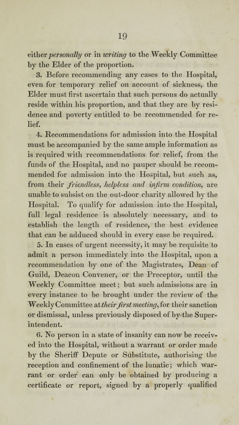 either personally or in writing to the Weekly Committee by the Elder of the proportion. 3. Before recommending any cases to the Hospital, even for temporary relief on account of sickness, the Elder must first ascertain that such persons do actually reside within his proportion, and that they are by resi¬ dence and poverty entitled to he recommended for re¬ lief. 4. Recommendations for admission into the Hospital must be accompanied by the same ample information as is required with recommendations for relief, from the funds of the Hospital, and no pauper should be recom¬ mended for admission into the Hospital, but such as, from their friendless, helpless and infirm condition, are unable to subsist on the out-door charity allowed by the Hospital. To qualify for admission into the Hospital, full legal residence is absolutely necessary, and to establish the length of residence, the best evidence that can be adduced should in every case be required. 5. In cases of urgent necessity, it may be requisite to admit a person immediately into the Hospital, upon a recommendation by one of the Magistrates, Dean of Guild, Deacon Convener, or the Preceptor, until the Weekly Committee meet; but such admissions are in every instance to be brought under the review of the Weekly Committee at their first meeting for their sanction or dismissal, unless previously disposed of by the Super¬ intendent. 6. No person in a state of insanity can now be receiv¬ ed into the Hospital, without a warrant or order made by the Sheriff Depute or Substitute, authorising the reception and confinement of the lunatic; which war¬ rant or order can only be obtained by producing a certificate or report, signed by a properly qualified