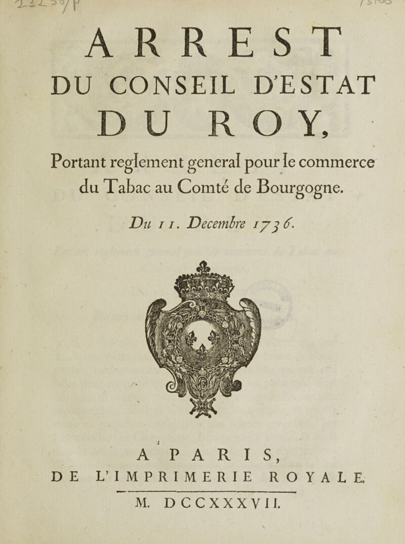 ^ ^ y Y A R RE S T DU CONSEIL D’ESTAT DU ROY. Portant reglement general pour le commerce du Tabac au Comté de Bourgogne. Du 11. Décembre ly^ 6. A PARIS, DE L’IMPRIMERIE ROYALE. M. DCCXXXVII.