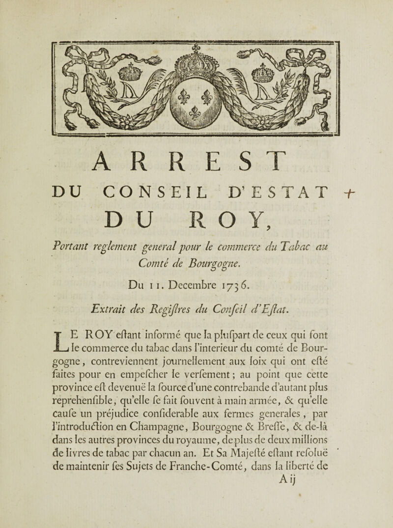 A R R E s T DU CONSEIL D’ESTAT DU ROY, F or tant reglement general pour le commerce du Tabac au Comté de Bourgogne. Du II. Décembre 1736. Extrait des Regijlres du Confeil d'EJlat. Le ROY'effant informé que îa pkîfpart de ceux qui font le commerce du tabac dans l’interieur du comté de Bour¬ gogne , contreviennent jotirneilement aux loix qui ont eflé faites pour en empefcher ie verfement ; au point que cette province ed devenuë la fource d’une contrebande d’autant plus reprehenfible, qu’elle fe fait fouvent à main armée, & qu’elle Caufe un préjudice confiderable aux fermes generales, par l’introduélion en Champagne, Bourgogne <5c Brefie, <5c de-là dans les autres provinces du royaume, déplus de deux millions de livres de tabac par chacun an. Et Sa Majeflé edant refoluë de maintenir fes Sujets de Franche-Comté, dans la liberté de Ai;