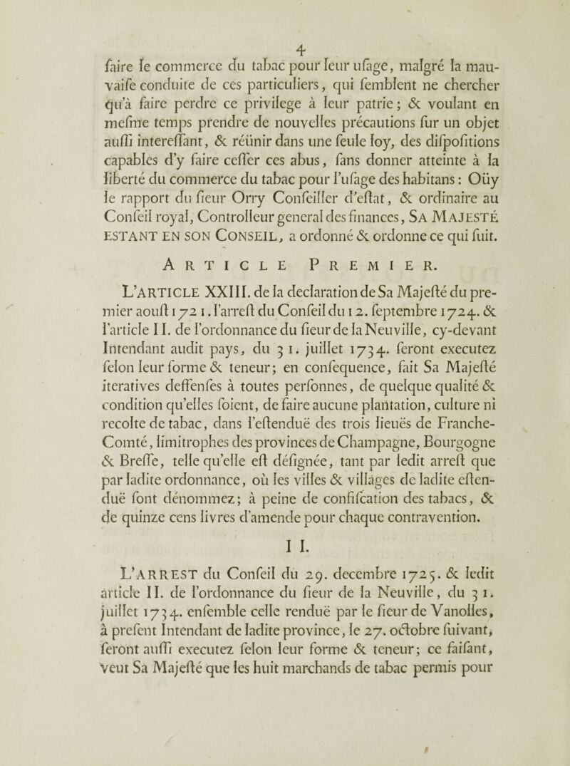 faire le commerce du tabac pour leur iifage, malgré !a mau- vaifeconduite de ces particuliers, qui femblent ne chercher qu’à faire perdre ce privilège à leur patrie ; & voulant en mefme temps prendre de nouvelles précautions fur un objet auffi intereffant, & réunir dans une feule loy, des difpofitions capables d’y faire ceffer ces abus, fans donner atteinte à la liberté du commerce du tabac pour l’ufage des habitans : Oüy le rapport du fieur Orry Confeiller d’edat, ordinaire au Confeii royal, Controlleur general des finances, Sa Majesté ESTANT EN SON CONSEIL, a ordonné & ordonne ce qui fuit. Article Premier. L’article XXIII. de la déclaration de Sa Majedé du pre¬ mier aoud 172 I. l’arred du Confeii du 12. feptembre 1724.. 6c l’article 11. de l’ordonnance du fieur de laNeuvilIe, cy-devant Intendant audit pays, du 31. juillet 1734. feront executez félon leur forme 6c teneur; en confequence, fait Sa Majedé itératives deffenfes à toutes perfonnes, de quelque qualité 6c condition qu’elles foient, de faire aucune plantation, culture ni récolté de tabac, dans l’edenduë des trois lieuës de Franche- Comté , limitrophes des provinces de Champagne, Bourgogne 6c Brede, telle qu’elle ed défignée, tant par ledit arred que par ladite ordonnance, où les villes 6c villages de ladite eden- duë font dénommez; à peine de confilcation des tabacs, 6c de quinze cens livres d’amende pour chaque contravention. I I. L’ARREST du Confeii du 29. décembre 1725. 6c ledit article II. de l’ordonnance du fieur de la Neuville, du 31. juillet 1734. enfemble celle renduë par le fieur de Vanolles, à prefent Intendant de ladite province, le 27. oélobrc fuivant, feront aufTi executez félon leur forme 6c teneur; ce faifànt, Veut Sa Majedé que les huit marchands de tabac permis pour