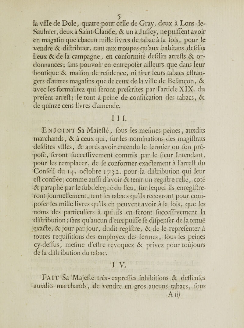 J la ville de Dole, quatre pour celle de Gray, deux à Lons-Ie- Saulnier, deux à Saint-Claude, & un à Jufiey, ne puiflent avoir en magafin que chacun mille livres de tabac à la fois, pour le vendre de didribuer, tant aux troupes qu’aux habitans defdits lieux de de la campagne, en conformité defdits arreds de or¬ donnances ; fans pouvoir en entrepofer ailleurs que dans leur boutique de maifon de refidence, ni tirer leurs tabacs edran- 'gers d’autres magafins que de ceux de la ville de Befançon, de avec les formalitez qui feront preferites par l’article XIX. du prefent arred; le tout à peine de confifeation des tabacs, de de quinze cens livres d’amende. I I î. Enjoint Sa Majedé, fous les mefmes peines, auxdits marchands, de à ceux qui, furies nominations des magidrats defdites villes, de après avoir entendu le fermier ou fon pre- pofé, feront fuccelîivement commis par le fieur Intendant, pour les remplacer, de fe conformer exaélement à l’arred du Confeil du 14. oélobre 1732. pour la didribution qui leur ed confiée; comme auffi d’avoir de tenir un regidre relié, coté de paraphé par le fubdeîegué du lieu, fur lequel ils enregidre- ront journellement, tant les tabacs qu’ils recevront pour com- pofer les mille livres c|u’ils en peuvent avoir à la fois, que les noms des particuliers à c]ui ils en feront fucceffivement la •didribution ; fans qu’aucun d’eux puiffe fe difpenfer de la tenuë exaéle, de jour par jour, dudit regidre, de de le reprefenter à toutes requifitions des employez des fermes, fous les peines cy-delfus, mefme d’edre révoquez de privez pour toûjours de la didribution du tabac. I V. Fait Sa Majedé très - expredes inhibitions de deffenfçs auxdits marchands, de vendre en gros aucuns tabacs, fous A iii f